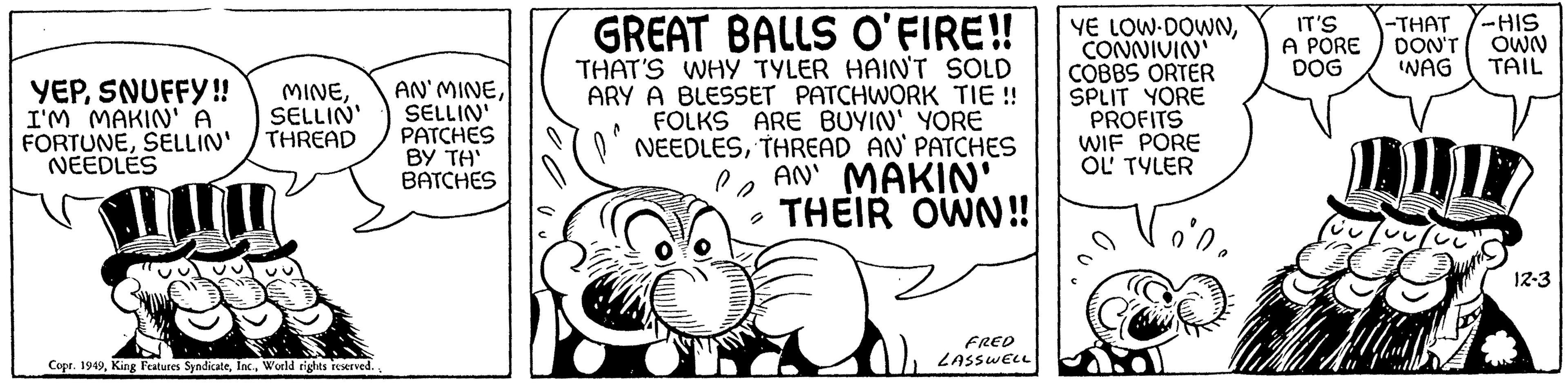 Poster OCR: SELLIN' YEPI'M MAKIN' A FORTUNESELLIN' THREAD NEEDLES Copr. 1949World rights reserved. AN' MINESELLIN' PATCHES BY TH' BATCHES GREAT BALLS O'FIRE!! THAT'S WHY TYLER HAIN'T SOLD ARY A BLESSET PATCHWORK TIE !! FOLKS ARE BUYIN' YORE NEEDLESTHREAD AN' PATCHES PAN' MAKIN' 2 THEIR OWN!! FRED LASSWELL YE LOW-DOWNCONNIVIN' COBBS ORTER SPLIT YORE PROFITS WIF PORE OL' TYLER IT'S A PORE DOG -THAT -HIS DON'T OWN 'WAG TAIL LP 12-3 SELLIN ' YEPSNUFFY !! MINEI'M MAKIN ' A FORTUNESELLIN ' THREAD NEEDLES Copr . 1949King Features SyndicateWorld rights reserved . AN ' MINESELLIN ' PATCHES BY TH ' BATCHES GREAT BALLS O'FIRE !! THAT'S WHY TYLER HAIN'T SOLD ARY A BLESSET PATCHWORK TIE !! FOLKS ARE BUYIN ' YORE NEEDLESTHREAD AN ' PATCHES PAN ' MAKIN ' 2 THEIR OWN !! FRED LASSWELL YE LOW - DOWNCONNIVIN ' COBBS ORTER SPLIT YORE PROFITS WIF PORE OL ' TYLER IT'S A PORE DOG -THAT -HIS DON'T OWN ' WAG TAIL LP 12-3