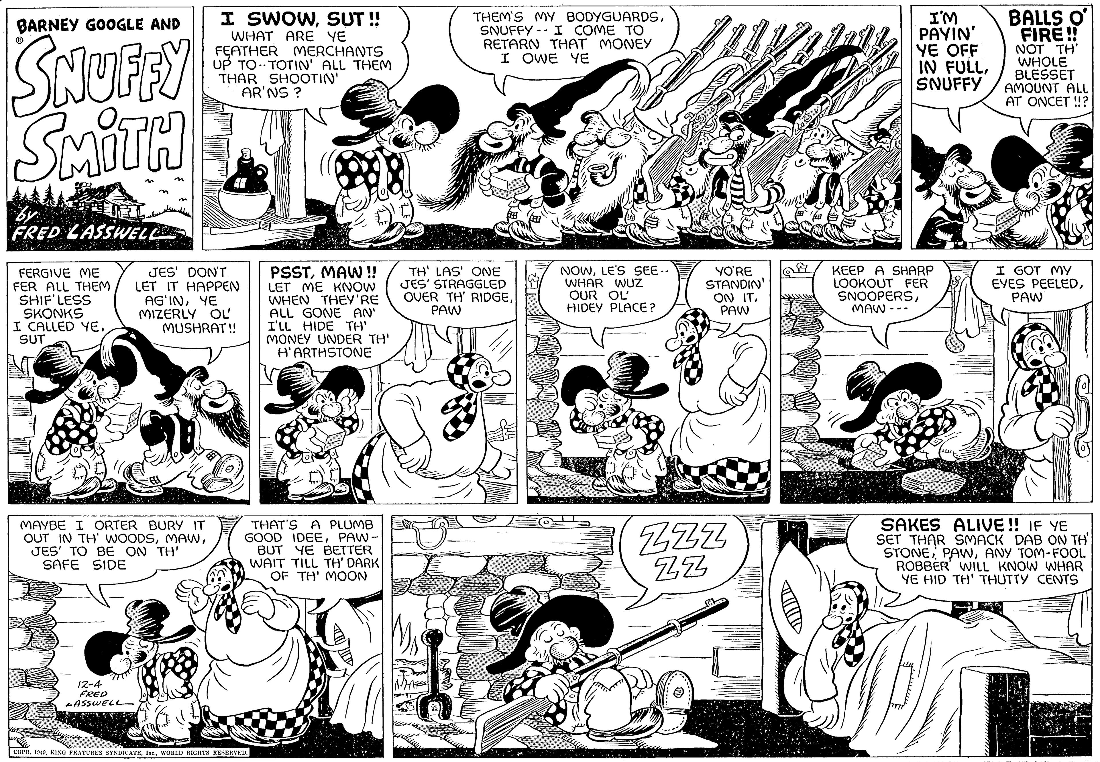 Style OCR: BARNEY GOOGLE AND SNUFFY SMITH FRED LASSWEL FERGIVE ME FER ALL THEM SHIF'LESS SKONKS I CALLED YESUT F 12-4 FRED -ASSWEL JES' DON'T. LET IT HAPPEN AG'INYE MIZERLY OL MUSHRAT!! "Ill MAYBE I ORTER BURY IT OUT IN TH' WOODSJES' TO BE ON TH' SAFE SIDE I SWOWSUT!! WHAT ARE YE FEATHER MERCHANTS UP TO TOTIN' ALL THEM THAR SHOOTIN' AR'NS ? PSSTMAW!! LET ME KNOW WHEN THEY'RE ALL GONE AN' I'LL HIDE TH' MONEY UNDER TH' H'ARTHSTONE THAT'S A PLUMB GOOD IDEEPAW. BUT YE BETTER WAIT TILL TH' DARK OF TH' MOON COPR. 1949WORLD RIGHTS RESERVED. TH' LAS' ONE JES' STRAGGLED OVER TH' RIDGEPAW K THEM'S MY BODYGUARDSSNUFFY I COME TO RETARN THAT MONEY I OWE YE 144 NOWLE'S SEE.. WHAR WUZ OUR OL HIDEY PLACE? YO'RE STANDIN' ON ITPAW ZZZ ZZ 29 I'M PAYIN' YE OFF IN FULLSNUFFY KEEP A SHARP LOOKOUT FER SNOOPERSMAW --- BALLS O FIRE!! NOT TH' WHOLE BLESSET AMOUNT ALL AT ONCET!!? I GOT MY EYES PEELEDPAW SAKES ALIVE!! IF YE SET THAR SMACK DAB ON TH' STONEANY TOM-FOOL ROBBER WILL KNOW WHAR YE HID TH' THUTTY CENTS BARNEY GOOGLE AND SNUFFY SMITH FRED LASSWEL FERGIVE ME FER ALL THEM SHIF'LESS SKONKS I CALLED YESUT F 12-4 FRED -ASSWEL JES ' DON'T . LET IT HAPPEN AG'INYE MIZERLY OL MUSHRAT !! " Ill MAYBE I ORTER BURY IT OUT IN TH ' WOODSJES ' TO BE ON TH ' SAFE SIDE I SWOWSUT !! WHAT ARE YE FEATHER MERCHANTS UP TO TOTIN ' ALL THEM THAR SHOOTIN ' AR'NS ? PSSTMAW !! LET ME KNOW WHEN THEY'RE ALL GONE AN ' I'LL HIDE TH ' MONEY UNDER TH ' H'ARTHSTONE THAT'S A PLUMB GOOD IDEEPAW . BUT YE BETTER WAIT TILL TH ' DARK OF TH ' MOON COPR . 1949KING FEATURES SYNDICATEWORLD RIGHTS RESERVED . TH ' LAS ' ONE JES ' STRAGGLED OVER TH ' RIDGEPAW K THEM'S MY BODYGUARDSSNUFFY I COME TO RETARN THAT MONEY I OWE YE 144 NOWLE'S SEE .. WHAR WUZ OUR OL HIDEY PLACE ? YO'RE STANDIN ' ON ITPAW ZZZ ZZ 29 I'M PAYIN ' YE OFF IN FULLSNUFFY KEEP A SHARP LOOKOUT FER SNOOPERSMAW --- BALLS O FIRE !! NOT TH ' WHOLE BLESSET AMOUNT ALL AT ONCET !! ? I GOT MY EYES PEELEDPAW SAKES ALIVE !! IF YE SET THAR SMACK DAB ON TH ' STONEANY TOM - FOOL ROBBER WILL KNOW WHAR YE HID TH ' THUTTY CENTS