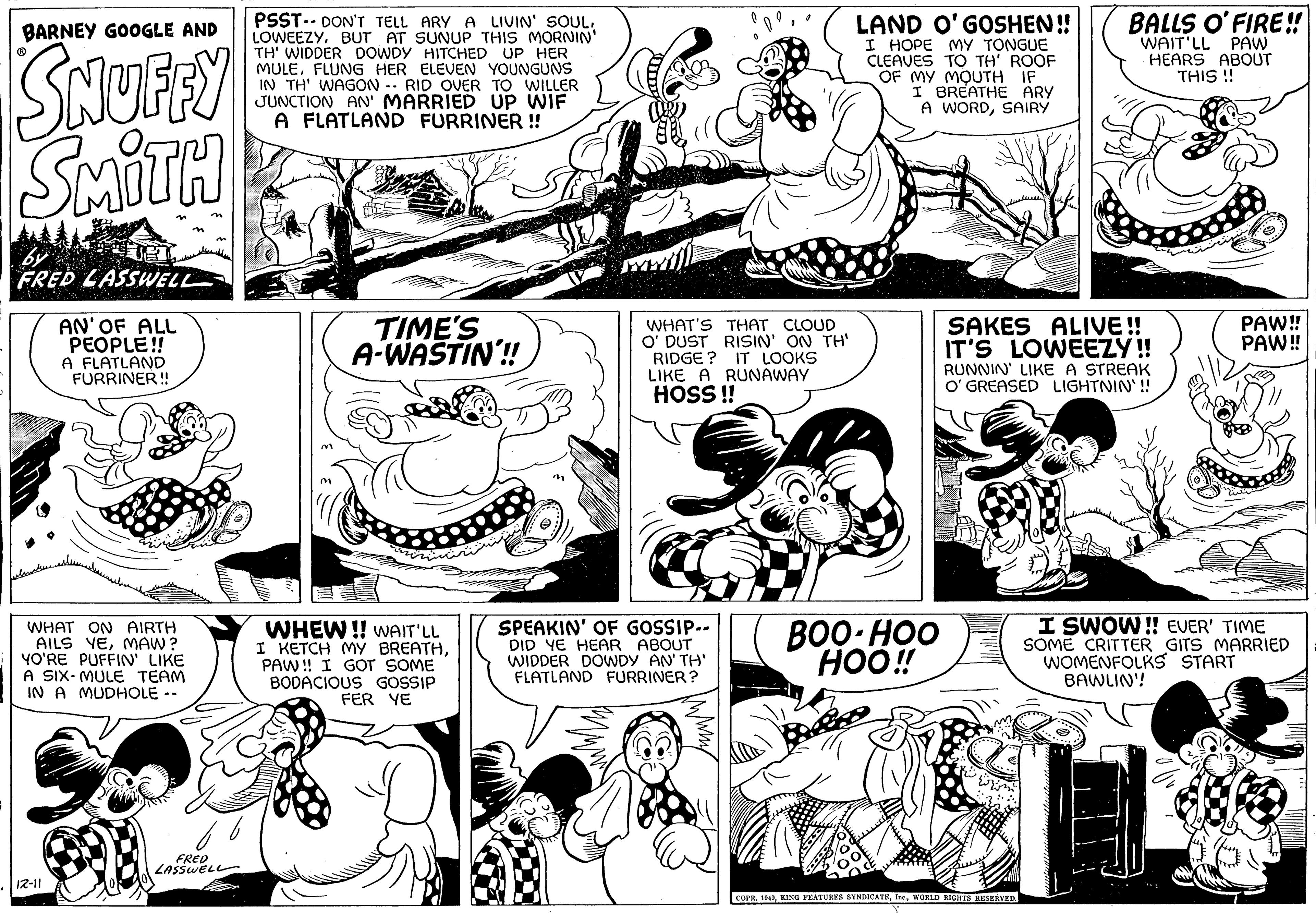 Style OCR: BARNEY GOOGLE AND SNUFFY SMITH FRED LASSWELL AN' OF ALL PEOPLE!! A FLATLAND FURRINER!! WHAT ON AIRTH AILS YEMAW? YO'RE PUFFIN' LIKE A SIX-MULE TEAM IN A MUDHOLE -- 12-11 FRED LASSWELL PSST DON'T TELL ARY A LIVIN' SOULBUT AT SUNUP THIS MORNIN' TH' WIDDER DOWDY HITCHED UP HER MULEFLUNG HER ELEVEN YOUNGUNS IN TH' WAGON RID OVER TO WILLER JUNCTION AN' MARRIED UP WIF A FLATLAND FURRINER!! m TIME'S A-WASTIN!! WHEW!! WAIT'LL I KETCH MY BREATHPAW!! I GOT SOME BODACIOUS GOSSIP FER YE n m pe WHAT'S THAT CLOUD O' DUST RISIN' ON TH' RIDGE? IT LOOKS LIKE A RUNAWAY HOSS!! SPEAKIN' OF GOSSIP-- DID YE HEAR ABOUT WIDDER DOWDY AN' TH' FLATLAND FURRINER? LAND O'GOSHEN!! I HOPE MY TONGUE CLEAVES TO TH' ROOF OF MY MOUTH IF I BREATHE ARY A WORDSAIRY BOO-HOO HOO!! SAKES ALIVE!! IT'S LOWEEZY!! RUNNIN' LIKE A STREAK O'GREASED LIGHTNIN'!! She hulum BALLS O'FIRE!! WAIT'LL PAW HEARS ABOUT THIS!! COPR. 1949WORLD RIGHTS RESERVED. PAW!! PAW!! I SWOW!! EVER' TIME SOME CRITTER GITS MARRIED WOMENFOLKS START BAWLIN!! BARNEY GOOGLE AND SNUFFY SMITH FRED LASSWELL AN ' OF ALL PEOPLE !! A FLATLAND FURRINER !! WHAT ON AIRTH AILS YEMAW ? YO'RE PUFFIN ' LIKE A SIX - MULE TEAM IN A MUDHOLE -- 12-11 FRED LASSWELL PSST DON'T TELL ARY A LIVIN ' SOULBUT AT SUNUP THIS MORNIN ' TH ' WIDDER DOWDY HITCHED UP HER MULEFLUNG HER ELEVEN YOUNGUNS IN TH ' WAGON RID OVER TO WILLER JUNCTION AN ' MARRIED UP WIF A FLATLAND FURRINER !! m TIME'S A - WASTIN !! WHEW !! WAIT'LL I KETCH MY BREATHPAW !! I GOT SOME BODACIOUS GOSSIP FER YE n m pe WHAT'S THAT CLOUD O ' DUST RISIN ' ON TH ' RIDGE ? IT LOOKS LIKE A RUNAWAY HOSS !! SPEAKIN ' OF GOSSIP- DID YE HEAR ABOUT WIDDER DOWDY AN ' TH ' FLATLAND FURRINER ? LAND O'GOSHEN !! I HOPE MY TONGUE CLEAVES TO TH ' ROOF OF MY MOUTH IF I BREATHE ARY A WORDSAIRY BOO - HOO HOO !! SAKES ALIVE !! IT'S LOWEEZY !! RUNNIN ' LIKE A STREAK O'GREASED LIGHTNIN ' !! She hulum BALLS O'FIRE !! WAIT'LL PAW HEARS ABOUT THIS !! COPR . 1949KING FEATURES SYNDICATEWORLD RIGHTS RESERVED . PAW !! PAW !! I SWOW !! EVER ' TIME SOME CRITTER GITS MARRIED WOMENFOLKS START BAWLIN !!