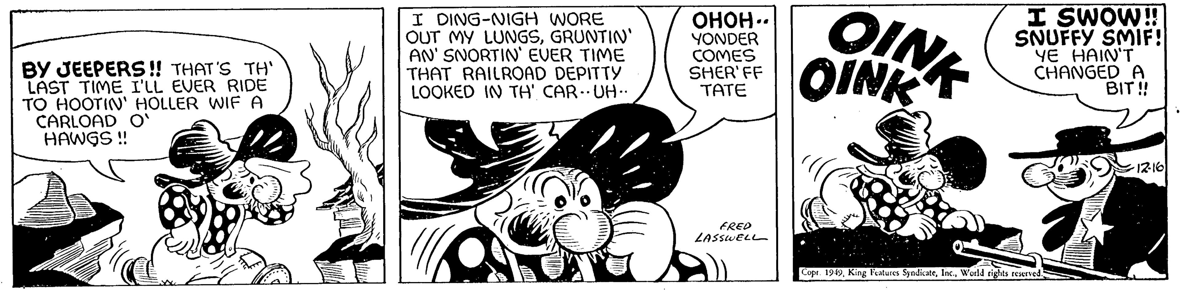 Line art OCR: BY JEEPERS!! THAT'S TH' LAST TIME I'LL EVER RIDE TO HOOTIN' HOLLER WIF A CARLOAD O' HAWGS !! I DING-NIGH WORE OUT MY LUNGSGRUNTIN' AN' SNORTIN' EVER TIME THAT RAILROAD DEPITTY LOOKED IN TH' CARUH.. ????.. YONDER COMES SHER'FF TATE FRED LASSWELL OINK OINK I SWOW!! SNUFFY SMIF! YE HAIN'T CHANGED A BIT!! Copt. 1949World rights reserved. ·12-16 BY JEEPERS !! THAT'S TH ' LAST TIME I'LL EVER RIDE TO HOOTIN ' HOLLER WIF A CARLOAD O ' HAWGS !! I DING - NIGH WORE OUT MY LUNGSGRUNTIN ' AN ' SNORTIN ' EVER TIME THAT RAILROAD DEPITTY LOOKED IN TH ' CARUH .. ???? .. YONDER COMES SHER'FF TATE FRED LASSWELL OINK OINK I SWOW !! SNUFFY SMIF ! YE HAIN'T CHANGED A BIT !! Copt . 1949King Features SyndicateWorld rights reserved . · 12-16