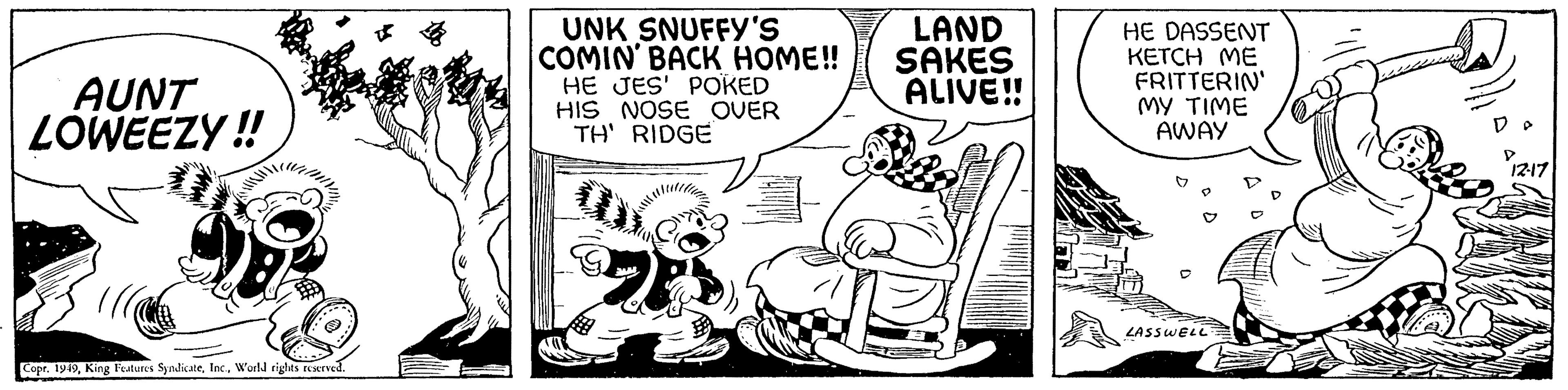 Fiction OCR: AUNT LOWEEZY!! NINARA Copr. 1949World rights reserved. UNK SNUFFY'S COMIN' BACK HOME!! HE JES' POKED HIS NOSE OVER TH' RIDGE LAND SAKES ALIVE!! HE DASSENT KETCH ME FRITTERIN' MY TIME AWAY LASSWELL D 12-17 AUNT LOWEEZY !! NINARA Copr . 1949King Features SyndicateWorld rights reserved . UNK SNUFFY'S COMIN ' BACK HOME !! HE JES ' POKED HIS NOSE OVER TH ' RIDGE LAND SAKES ALIVE !! HE DASSENT KETCH ME FRITTERIN ' MY TIME AWAY LASSWELL D 12-17