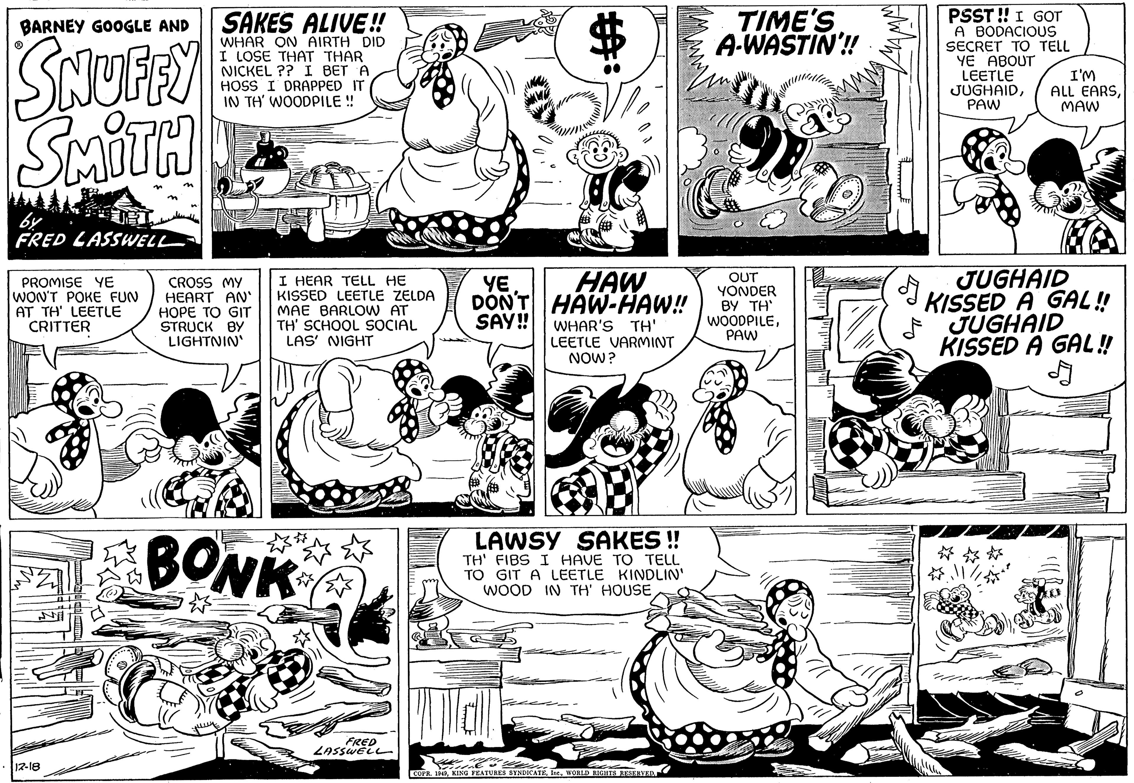 Art OCR: BARNEY GOOGLE AND SNUFFY SMITH by FRED LASSWELL PROMISE YE WON'T POKE FUN AT TH' LEETLE CRITTER 12-18 SAKES ALIVE!! WHAR ON AIRTH DID I LOSE THAT THAR NICKEL ?? I BET A HOSS I DRAPPED IT IN TH' WOODPILE !! CROSS MY HEART AN' HOPE TO GIT STRUCK BY LIGHTNIN I HEAR TELL HE KISSED LEETLE ZELDA MAE BARLOW AT TH' SCHOOL SOCIAL LAS' NIGHT BONK FRED LASSWELL YE HAW DON'T HAW-HAW!! SAY!! WHAR'S TH' LEETLE VARMINT NOW? LAWSY SAKES!! TH' FIBS I HAVE TO TELL TO GIT A LEETLE KINDLIN' WOOD IN TH' HOUSE COPR. 1949WORLD RIGHTS RESERVED. TIME'S A-WASTIN'!! OUT YONDER BY TH' WOODPILEPAW PSST!! I GOT A BODACIOUS SECRET TO TELL YE ABOUT LEETLE JUGHAIDPAW ? I'M ALL EARSMAW JUGHAID KISSED A GAL!! JUGHAID KISSED A GAL!! // W BARNEY GOOGLE AND SNUFFY SMITH by FRED LASSWELL PROMISE YE WON'T POKE FUN AT TH ' LEETLE CRITTER 12-18 SAKES ALIVE !! WHAR ON AIRTH DID I LOSE THAT THAR NICKEL ?? I BET A HOSS I DRAPPED IT IN TH ' WOODPILE !! CROSS MY HEART AN ' HOPE TO GIT STRUCK BY LIGHTNIN I HEAR TELL HE KISSED LEETLE ZELDA MAE BARLOW AT TH ' SCHOOL SOCIAL LAS ' NIGHT BONK FRED LASSWELL YE HAW DON'T HAW - HAW !! SAY !! WHAR'S TH ' LEETLE VARMINT NOW ? LAWSY SAKES !! TH ' FIBS I HAVE TO TELL TO GIT A LEETLE KINDLIN ' WOOD IN TH ' HOUSE COPR . 1949KING FEATURES SYNDICATEWORLD RIGHTS RESERVED . TIME'S A - WASTIN ' !! OUT YONDER BY TH ' WOODPILEPAW PSST !! I GOT A BODACIOUS SECRET TO TELL YE ABOUT LEETLE JUGHAIDPAW ? I'M ALL EARSMAW JUGHAID KISSED A GAL !! JUGHAID KISSED A GAL !! // W