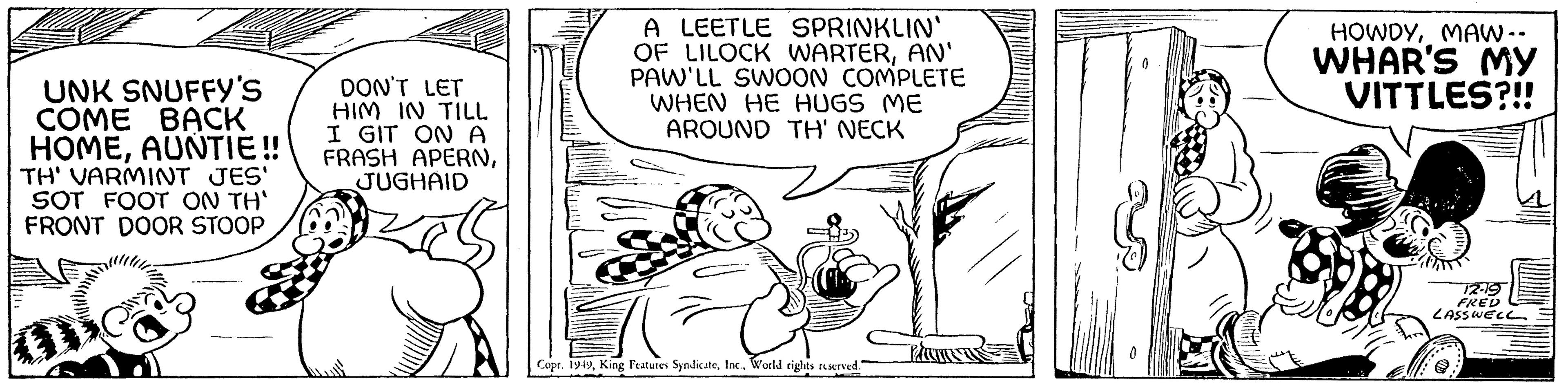 Happy OCR: UNK SNUFFY'S COME BACK HOMEAUNTIE!! TH' VARMINT JES' SOT FOOT ON TH' FRONT DOOR STOOP DON'T LET HIM IN TILL I GIT ON A FRASH APERNJUGHAID A LEETLE SPRINKLIN' OF LILOCK WARTERAN' PAW'LL SWOON COMPLETE WHEN HE HUGS ME AROUND TH' NECK Copr. 1949World rights reserved." HOWDYMAW.. WHAR'S MY VITTLES?!! 12-19 FRED LASSWELL …..... UNK SNUFFY'S COME BACK HOMEAUNTIE !! TH ' VARMINT JES ' SOT FOOT ON TH ' FRONT DOOR STOOP DON'T LET HIM IN TILL I GIT ON A FRASH APERNJUGHAID A LEETLE SPRINKLIN ' OF LILOCK WARTERAN ' PAW'LL SWOON COMPLETE WHEN HE HUGS ME AROUND TH ' NECK Copr . 1949King Features SyndicateWorld rights reserved . " HOWDYMAW .. WHAR'S MY VITTLES ? !! 12-19 FRED LASSWELL … .....