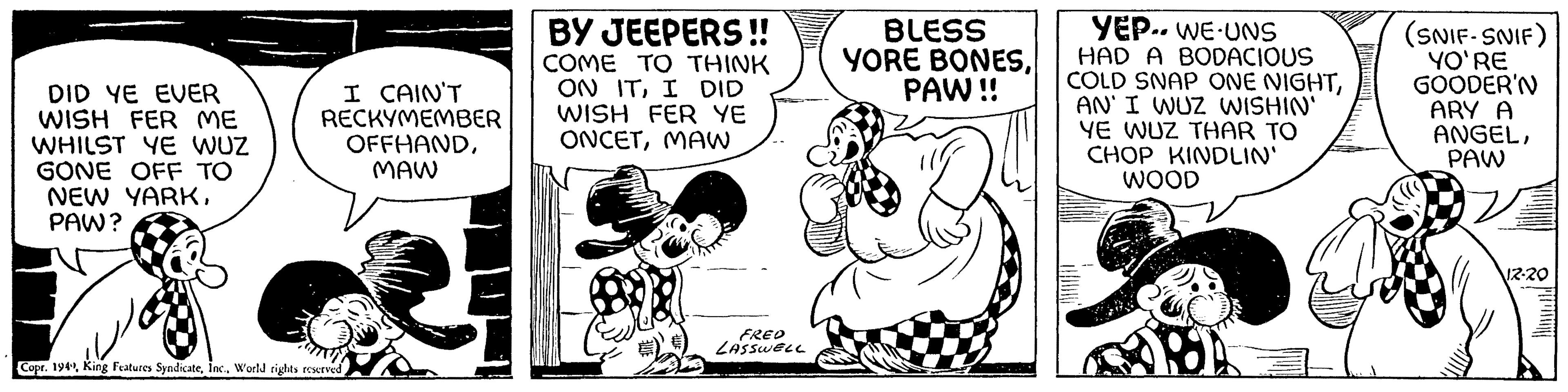 Fictional character OCR: DID YE EVER WISH FER ME WHILST YE WUZ GONE OFF TO NEW YARKPAW? I CAIN'T RECKYMEMBER OFFHANDMAW Copr. 1949World rights reserved BY JEEPERS!! COME TO THINK ON ITI DID WISH FER YE ONCETMAW FRED LASSWELL BLESS YORE BONESPAW!! YEP.. WE UNS HAD A BODACIOUS COLD SNAP ONE NIGHTAN' I WUZ WISHIN' YE WUZ THAR TO CHOP KINDLIN' WOOD 5 (SNIF-SNIF) YO'RE GOODER'N ARY A ANGELPAW 12-20 PHENOME DID YE EVER WISH FER ME WHILST YE WUZ GONE OFF TO NEW YARKPAW ? I CAIN'T RECKYMEMBER OFFHANDMAW Copr . 1949King Features SyndicateWorld rights reserved BY JEEPERS !! COME TO THINK ON ITI DID WISH FER YE ONCETMAW FRED LASSWELL BLESS YORE BONESPAW !! YEP .. WE UNS HAD A BODACIOUS COLD SNAP ONE NIGHTAN ' I WUZ WISHIN ' YE WUZ THAR TO CHOP KINDLIN ' WOOD 5 ( SNIF - SNIF ) YO'RE GOODER'N ARY A ANGELPAW 12-20 PHENOME