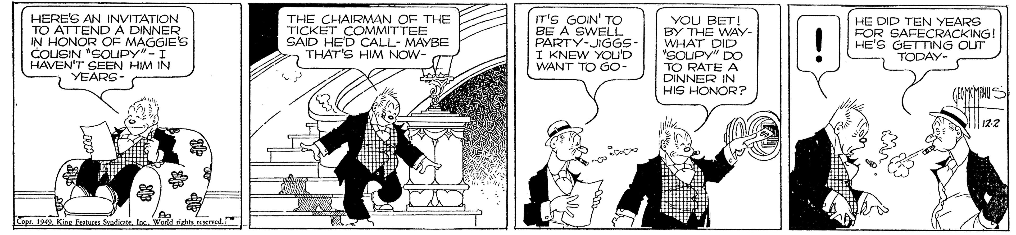 Illustration OCR: HERE'S AN INVITATION TO ATTENDA DINNER IN HONOR OF MAGGIE'S COUSIN "SOLUPY"-I HAVEN'T SEEN HIM IN YEARS- THE CHAIRMAN OF THE TICKET COMMITTEE SAID HE'D CALL- MAYBE THAT'S HIM NOW- IT'S GOIN' TO BE A SWELL PARTY-JIGGS- I KNEW YOU'D WANT TO G0- YOU BET! BY THE WAY- WHAT DID "SOUPY" DO TO RATE A DINNER IN HIS HONOR? HE DID TEN YEARS FOR SAFECRACKING! HE'S GETTING OUT TODAY- (GOMKMENU S 122 Copr. 1949In. World rights reservedHERE'S AN INVITATION TO ATTENDA DINNER IN HONOR OF MAGGIE'S COUSIN "SOLUPY"-I HAVEN'T SEEN HIM IN YEARS- THE CHAIRMAN OF THE TICKET COMMITTEE SAID HE'D CALL- MAYBE THAT'S HIM NOW- IT'S GOIN' TO BE A SWELL PARTY-JIGGS- I KNEW YOU'D WANT TO G0- YOU BET! BY THE WAY- WHAT DID "SOUPY" DO TO RATE A DINNER IN HIS HONOR? HE DID TEN YEARS FOR SAFECRACKING! HE'S GETTING OUT TODAY- (GOMKMENU S 122 Copr. 1949King Features SandicateIn. World rights reserved
