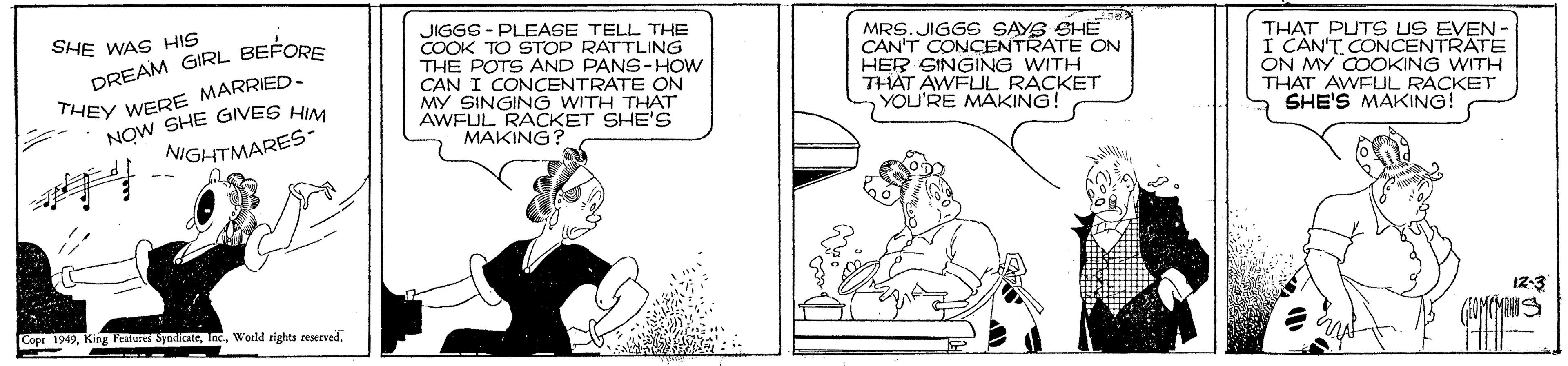 Conversation OCR: SHE WAS HIS DREAM GIRL BEFORE THEY WERE MARRIED- NOW SHE GIVES HI JIGGE - PLEASE TELL THE COOK TO STOP RATTLING THE POTS AND PANS-HOW CAN I CONCENTRATE ON MY SINGING WITH THAT AWFUL RACKET SHE'S MAKING? MRS.JIGGS SAYS SHE CAN'T CONCENTRATE ON HER SINGING WITH THAT AWFUL RACKET YOU'RE MAKING! THAT PUTS US EVEN- I CAN'T CONCENTRATE ON MY COOKING WITH THAT AWFUL RACKET SHE'S MAKING! NIGHTMARES- 12-3 Cope 199Wold rights reserved. SHE WAS HIS DREAM GIRL BEFORE THEY WERE MARRIED- NOW SHE GIVES HI JIGGE - PLEASE TELL THE COOK TO STOP RATTLING THE POTS AND PANS-HOW CAN I CONCENTRATE ON MY SINGING WITH THAT AWFUL RACKET SHE'S MAKING? MRS.JIGGS SAYS SHE CAN'T CONCENTRATE ON HER SINGING WITH THAT AWFUL RACKET YOU'RE MAKING! THAT PUTS US EVEN- I CAN'T CONCENTRATE ON MY COOKING WITH THAT AWFUL RACKET SHE'S MAKING! NIGHTMARES- 12-3 Cope 199King Fetures SyadicateWold rights reserved.