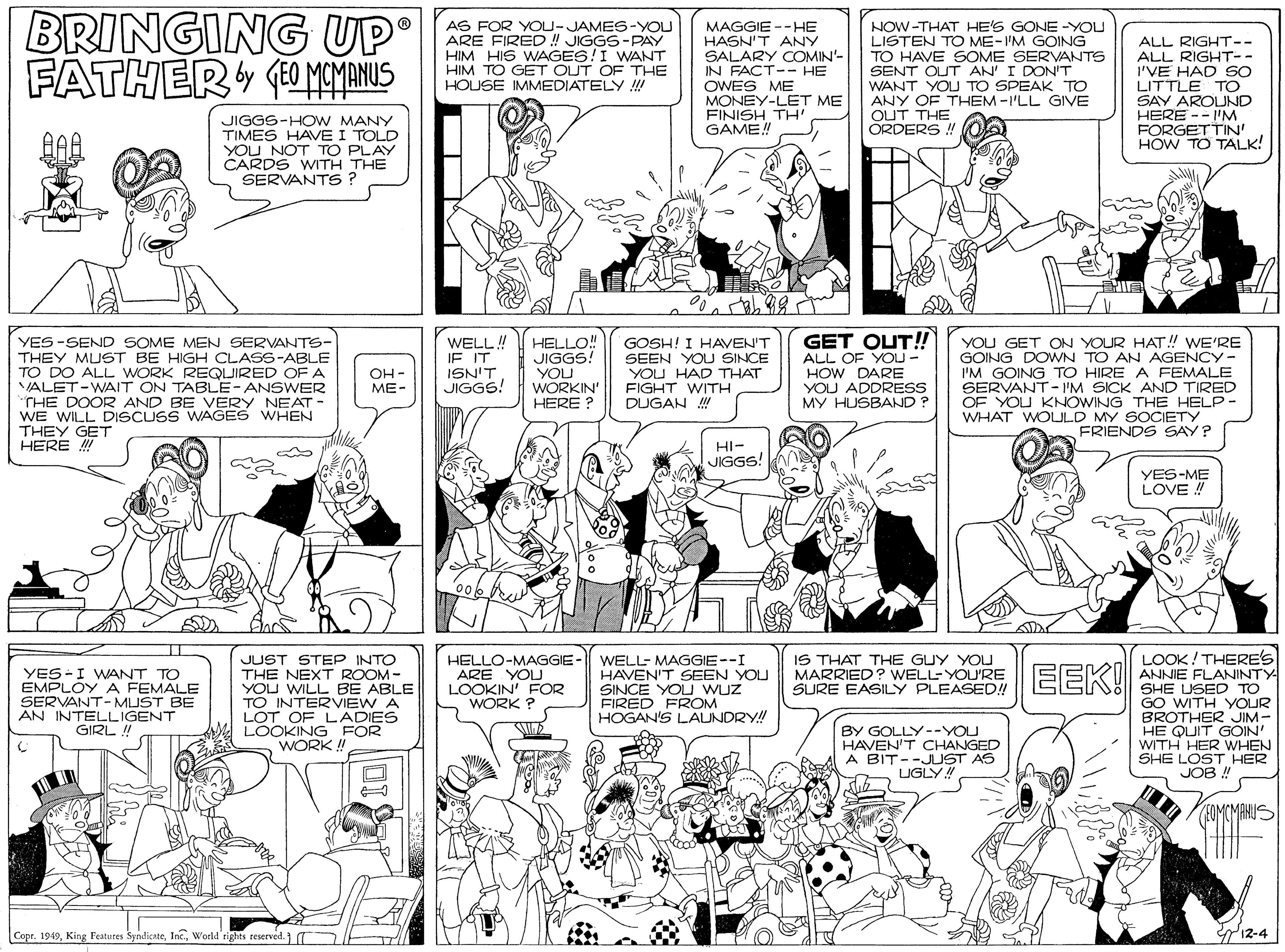 Monochrome photography OCR: BRINGING UP FATHER (O MAYANUS AS FOR YOU-JAMES-YOU ARE FIRED ! JIGGS-PAY HIM HIS WAGES!I WANT HIM TO GET OUT OF THE HOUSE IMMEDIATELY ! MAGGIE --HE HASN'T ANY SALARY COMIN'- IN FACT-- HE OWES ME MONEY-LET ME FINISH TH' GAME! NOW-THAT HE'S GONE -YOU LISTEN TO ME-I'M GOING TO HAVE SOME SERVANTS SENT OUT AN' I DON'T WANT YOU TO SPEAK TO ANY OF THEM-I'LL GIVE OUT THE ORDERS ! ALL RIGHT-- ALL RIGHT-- I'VE HAD SO LITTLE TO SAY AROUND HERE -- I'M FORGETTIN' HOW TO TALK! JIGGS-HOW MANY TIMES HAVE I TOLD YOU NOT TO PLAY CARDS WITH THE SERVANTS ? YES -SEND SOME MEN SERVANTS- THEY MUST BE HIGH CLASS-ABLE TO DO ALL WORK REQUIRED OF A VALET-WAIT ON TABLE-ANSWER THE DOOR AND BE VERY NEAT - WE WILL DISCUSS WAGES WHEN THEY GET HERE ! WELL! IF IT ISN'T JIGGS! HELLO! JIGGS! YOU WORKIN' HERE ? GOSH! I HAVEN'T SEEN YOU SINCE YOU HAD THAT FIGHT WITH DUGAN ! GET OUT! ALL OF YOU - HOW DARE YOU ADDRESS MY HUSBAND ? YOU GET ON YOUR HAT! WE'RE GOING DOWN TO AN AGENCY- I'M GOING TO HIRE A FEMALE SERVANT - I'M SICK AND TIRED OF YOU KNOWING THE HELP - WHAT WOLULD MY SOCIETY FRIENDS SAY? OH - ME- HI- JIGGS! YES-ME LOVE ! WELL- MAGGIE--I HAVEN'T SEEN YOU SINCE YOU wuz FIRED FROM HOGAN'S LAUNDRY!! LOOK! THERE'S ANNIE FLANINTY SHE USED TO GO WITH YOUR BROTHER JIM- HE QUIT GOIN' WITH HER WHEN SHE LOST HER JOB ! IS THAT THE GUY YOU MARRIED ? WELL-YOU'RE SURE EASILY PLEASED! JUST STEP INTO YES -I WANT TO EMPLOY A FEMALE SERVANT- MUST BE AN INTELLIGENT GIRL ! THE NEXT ROOM- YOU WILL BE ABLE TO INTERVIEW A LOT OF LADIES LOOKING FOR WORK ! HELLO-MAGGIE - ARE YOU LOOKIN' FOR WORK ? EEK! BY GOLLY--YOU HAVEN'T CHANGED A BIT--JUST AS UGLY! EOMCMAHUS Copr. 1949World rights reserved. 12-4 BRINGING UP FATHER (O MAYANUS AS FOR YOU-JAMES-YOU ARE FIRED ! JIGGS-PAY HIM HIS WAGES!I WANT HIM TO GET OUT OF THE HOUSE IMMEDIATELY ! MAGGIE --HE HASN'T ANY SALARY COMIN'- IN FACT-- HE OWES ME MONEY-LET ME FINISH TH' GAME! NOW-THAT HE'S GONE -YOU LISTEN TO ME-I'M GOING TO HAVE SOME SERVANTS SENT OUT AN' I DON'T WANT YOU TO SPEAK TO ANY OF THEM-I'LL GIVE OUT THE ORDERS ! ALL RIGHT-- ALL RIGHT-- I'VE HAD SO LITTLE TO SAY AROUND HERE -- I'M FORGETTIN' HOW TO TALK! JIGGS-HOW MANY TIMES HAVE I TOLD YOU NOT TO PLAY CARDS WITH THE SERVANTS ? YES -SEND SOME MEN SERVANTS- THEY MUST BE HIGH CLASS-ABLE TO DO ALL WORK REQUIRED OF A VALET-WAIT ON TABLE-ANSWER THE DOOR AND BE VERY NEAT - WE WILL DISCUSS WAGES WHEN THEY GET HERE ! WELL! IF IT ISN'T JIGGS! HELLO! JIGGS! YOU WORKIN' HERE ? GOSH! I HAVEN'T SEEN YOU SINCE YOU HAD THAT FIGHT WITH DUGAN ! GET OUT! ALL OF YOU - HOW DARE YOU ADDRESS MY HUSBAND ? YOU GET ON YOUR HAT! WE'RE GOING DOWN TO AN AGENCY- I'M GOING TO HIRE A FEMALE SERVANT - I'M SICK AND TIRED OF YOU KNOWING THE HELP - WHAT WOLULD MY SOCIETY FRIENDS SAY? OH - ME- HI- JIGGS! YES-ME LOVE ! WELL- MAGGIE--I HAVEN'T SEEN YOU SINCE YOU wuz FIRED FROM HOGAN'S LAUNDRY!! LOOK! THERE'S ANNIE FLANINTY SHE USED TO GO WITH YOUR BROTHER JIM- HE QUIT GOIN' WITH HER WHEN SHE LOST HER JOB ! IS THAT THE GUY YOU MARRIED ? WELL-YOU'RE SURE EASILY PLEASED! JUST STEP INTO YES -I WANT TO EMPLOY A FEMALE SERVANT- MUST BE AN INTELLIGENT GIRL ! THE NEXT ROOM- YOU WILL BE ABLE TO INTERVIEW A LOT OF LADIES LOOKING FOR WORK ! HELLO-MAGGIE - ARE YOU LOOKIN' FOR WORK ? EEK! BY GOLLY--YOU HAVEN'T CHANGED A BIT--JUST AS UGLY! EOMCMAHUS Copr. 1949King Features SyndicateWorld rights reserved. 12-4