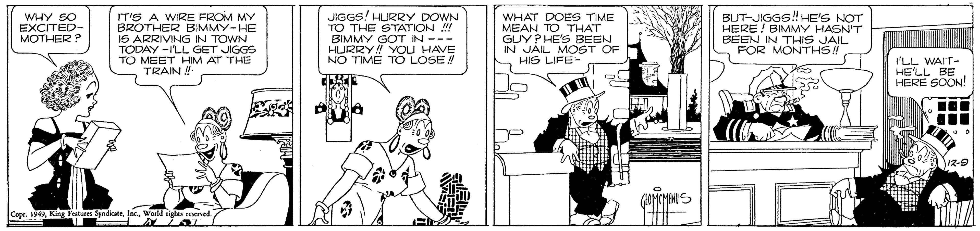 Illustration OCR: WHY SO EXCITED- MOTHER? IT'S A WIRE FROM MY BROTHER BIMMY-HE IS ARRIVING IN TOWN TODAY -ILL GET JIGGS TO MEET HIM AT THE TRAIN ! JIGGS! HURRY DOWN TO THE STATION ! BIMMY GOT IN --- HURRY! YOU HAVE NO TIME TO LOSE! WHAT DOES TIME MEAN TO THAT GUY? HE'S BEEN IN JAIL MOST OF HIS LIFE- BUT-JIGGS!HE'S NOT HERE ! BIMMY HASN'T BEEN IN THIS JAIL FOR MONTHS! I'LL WAIT- HE'LL BE HERE SOON! Cope. 1949World rights reserved. WHY SO EXCITED- MOTHER? IT'S A WIRE FROM MY BROTHER BIMMY-HE IS ARRIVING IN TOWN TODAY -ILL GET JIGGS TO MEET HIM AT THE TRAIN ! JIGGS! HURRY DOWN TO THE STATION ! BIMMY GOT IN --- HURRY! YOU HAVE NO TIME TO LOSE! WHAT DOES TIME MEAN TO THAT GUY? HE'S BEEN IN JAIL MOST OF HIS LIFE- BUT-JIGGS!HE'S NOT HERE ! BIMMY HASN'T BEEN IN THIS JAIL FOR MONTHS! I'LL WAIT- HE'LL BE HERE SOON! Cope. 1949King Features SyndicateWorld rights reserved.