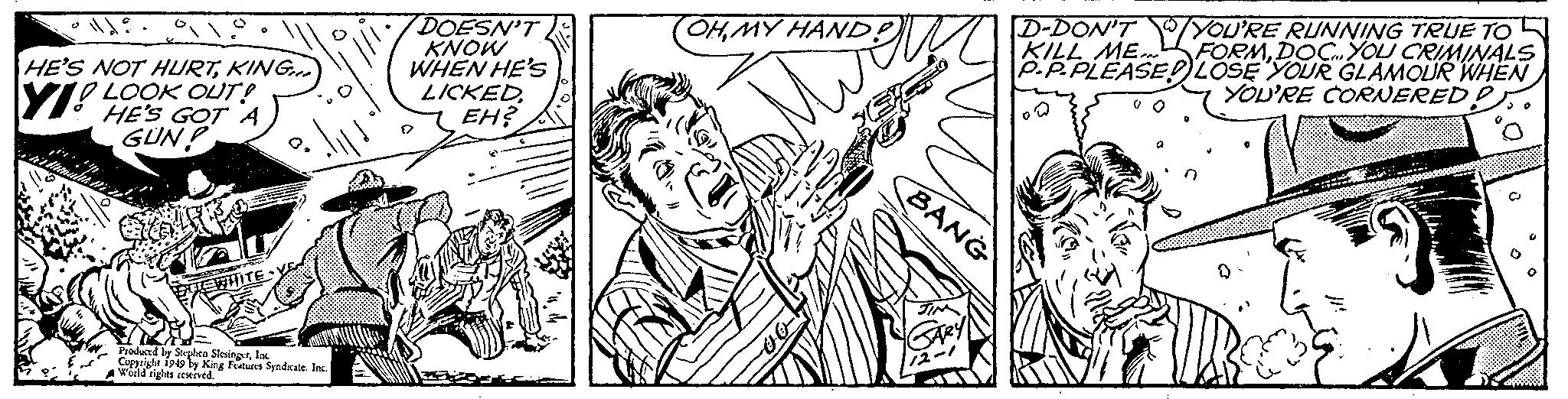 Style OCR: D-DON'T 7YOU'RE RUNNING TRUE TO KILL ME FORMDOCYOU CRIMINALS P.P.PLEASEDLOSE YOUR GLAMOUR WHEN YOU'RE CORNERED OHMY HAND DOESN'T KNOW WHEN HE'S LICKEDEH? HE'S NOT HURTKING Y! LOOK OUT! HE'S GOT A GUN! BANG EWHITE Produced ly Stehen SlesingerloK Cuppright 1949 ly King Fetures Syadkate. la Wald rights cenived. D-DON'T 7YOU'RE RUNNING TRUE TO KILL ME FORMDOCYOU CRIMINALS P.P.PLEASEDLOSE YOUR GLAMOUR WHEN YOU'RE CORNERED OHMY HAND DOESN'T KNOW WHEN HE'S LICKEDEH? HE'S NOT HURTKING Y! LOOK OUT! HE'S GOT A GUN! BANG EWHITE Produced ly Stehen SlesingerloK Cuppright 1949 ly King Fetures Syadkate. la Wald rights cenived.