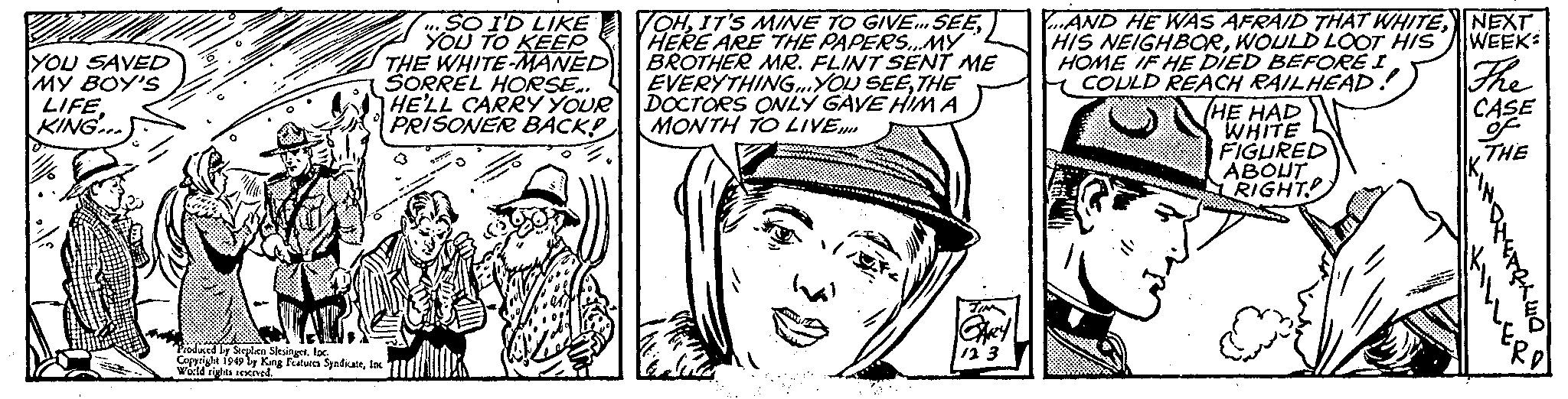 Comic book OCR: YOU SAVED MY BOY'S LIFE. KING... Produced by Stephen Slesingerloc. Copyright 1949 by King Features SyndicateInc World rights reserved. SO I'D LIKE YOU TO KEEP THE WHITE-MANED SORREL HORSE.. HE'LL CARRY YOUR PRISONER BACK! ETTVE VOHHERE ARE THE PAPERS...MY BROTHER MR. FLINT SENT ME EVERYTHING...YOU SEETHE DOCTORS ONLY GAVE HIM A MONTH TO LIVE.... TIN GARY 12 3 ...AND HE WAS AFRAID THAT WHITEWOULD LOOT HIS HOME IF HE DIED BEFORE I COULD REACH RAILHEAD! THE HAD WHITE FIGURED ABOUT RIGHT NEXT WEEK: The CASE of THE YOU SAVED MY BOY'S LIFE . KING ... Produced by Stephen Slesingerloc . Copyright 1949 by King Features SyndicateInc World rights reserved . SO I'D LIKE YOU TO KEEP THE WHITE - MANED SORREL HORSE .. HE'LL CARRY YOUR PRISONER BACK ! ETTVE VOHIT'S MINE TO GIVE ... SEEHERE ARE THE PAPERS ... MY BROTHER MR . FLINT SENT ME EVERYTHING ... YOU SEETHE DOCTORS ONLY GAVE HIM A MONTH TO LIVE .... TIN GARY 12 3 ... AND HE WAS AFRAID THAT WHITEHIS NEIGHBORWOULD LOOT HIS HOME IF HE DIED BEFORE I COULD REACH RAILHEAD ! THE HAD WHITE FIGURED ABOUT RIGHT NEXT WEEK : The CASE of THE