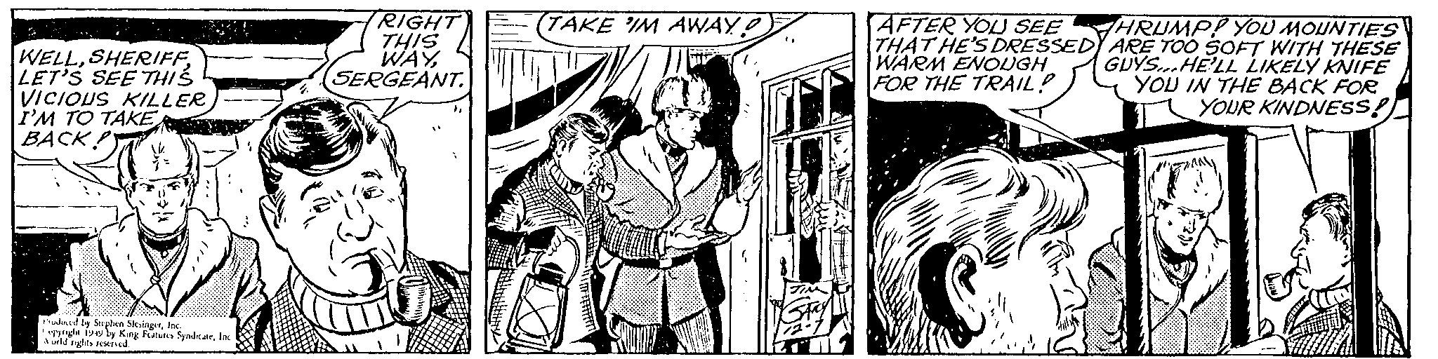 Comic book OCR: WELLLET'S SEE THIS VICIOUS KILLER I'M TO TAKE BACK! Produced by Stephen SlesingerInc. opyright 1949 by King Features SyndicateInc World rights reserved. RIGHT THIS WAYSERGEANT. (TAKE IM AWAY? ( TIM Gray 12-7 AFTER YOU SEE THAT HE'S DRESSEDY WARM ENOUGH FOR THE TRAIL? HRUMP! YOU MOUNTIES ARE TOO SOFT WITH THESE GUYS...HE'LL LIKELY KNIFE YOU IN THE BACK FOR YOUR KINDNESS! WELLLET'S SEE THIS VICIOUS KILLER I'M TO TAKE BACK ! Produced by Stephen SlesingerInc. opyright 1949 by King Features SyndicateInc World rights reserved . RIGHT THIS WAYSERGEANT . ( TAKE IM AWAY ? ( TIM Gray 12-7 AFTER YOU SEE THAT HE'S DRESSEDY WARM ENOUGH FOR THE TRAIL ? HRUMP ! YOU MOUNTIES ARE TOO SOFT WITH THESE GUYS ... HE'LL LIKELY KNIFE YOU IN THE BACK FOR YOUR KINDNESS !