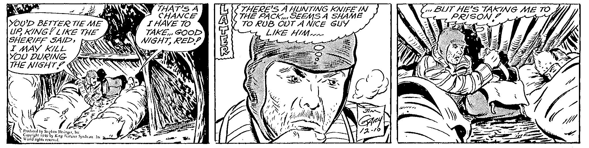 Mammal OCR: YOU'D BETTER TIE ME UPKING! LIKE THE SHERIFF SAIDI MAY KILL YOU DURING THE NIGHT? Produced by Stephen SlesingerInc Copyright 1949 by King Features Syndicate. Inc World rights reserved. THAT'S A CHANCE I HAVE TO TAKE.. GOOD NIGHTRED? MJ- HATER THERE'S A HUNTING KNIFE IN THE PACK SEEMS A SHAME TO RUB OUT A NICE GUY LIKE HIM JIM GARY 12-10 Y BUT HE'S TAKING ME TO PRISON! YOU'D BETTER TIE ME UPKING ! LIKE THE SHERIFF SAIDI MAY KILL YOU DURING THE NIGHT ? Produced by Stephen SlesingerInc Copyright 1949 by King Features Syndicate . Inc World rights reserved . THAT'S A CHANCE I HAVE TO TAKE .. GOOD NIGHTRED ? MJ HATER THERE'S A HUNTING KNIFE IN THE PACK SEEMS A SHAME TO RUB OUT A NICE GUY LIKE HIM JIM GARY 12-10 Y BUT HE'S TAKING ME TO PRISON !
