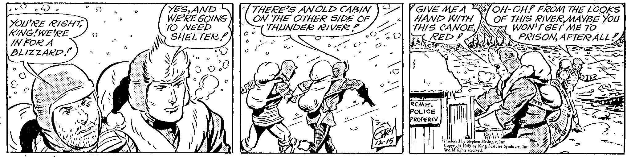 Happy OCR: 0 YOU'RE RIGHTKING!WE'RE IN FOR A BLIZZARD! P 9 m YESAND WE'RE GOING TO NEED SHELTER! 3 W 6 THERE'S AN OLD CABIN ON THE OTHER SIDE OF THUNDER RIVER P ?? D'O ? TIM Gen 12-15 GIVE ME A HAND WITH THIS CANOERED! } RCMP. POLICE PROPERTY OH-OH! FROM THE LOOKS OF THIS RIVERMAYBE YOU WON'T GET ME TO PRISONAFTER ALL! B Produced by Stephen SlesingerInc. Copyright 1949 by King Features SyndicateWorld rights reserved. dolara 0 YOU'RE RIGHTKING ! WE'RE IN FOR A BLIZZARD ! P 9 m YESAND WE'RE GOING TO NEED SHELTER ! 3 W 6 THERE'S AN OLD CABIN ON THE OTHER SIDE OF THUNDER RIVER P ?? D'O ? TIM Gen 12-15 GIVE ME A HAND WITH THIS CANOERED ! } RCMP . POLICE PROPERTY OH - OH ! FROM THE LOOKS OF THIS RIVERMAYBE YOU WON'T GET ME TO PRISONAFTER ALL ! B Produced by Stephen SlesingerInc. Copyright 1949 by King Features SyndicateWorld rights reserved . dolara