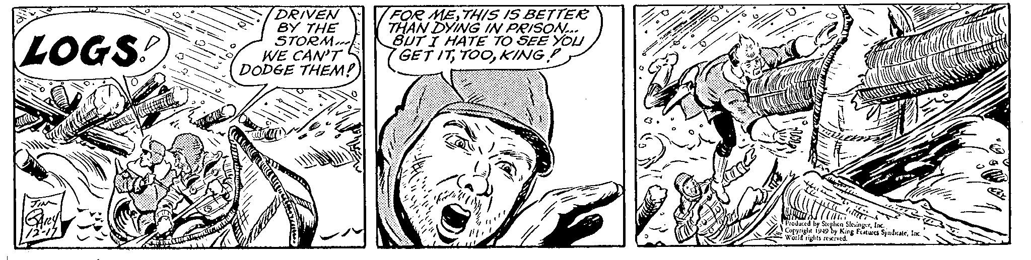 Comic book OCR: M LOGS! JIM GARY 72-17 ??????????? GAR DRIVEN BY THE STORM WE CAN'T DODGE THEM! FOR METHIS IS BETTER THAN DYING IN PRISON... BUT I HATE TO SEE YOU GET ITKING! fecita L . 182 C 20 ????? TC. C N Produced by Stephen SlesingerInc.. Copyright 1949 by King Features SyndicateInc. World rights reserved. M LOGS ! JIM GARY 72-17 ??????????? GAR DRIVEN BY THE STORM WE CAN'T DODGE THEM ! FOR METHIS IS BETTER THAN DYING IN PRISON ... BUT I HATE TO SEE YOU GET ITKING ! fecita L . 182 C 20 ????? TC . C N Produced by Stephen SlesingerInc .. Copyright 1949 by King Features SyndicateInc. World rights reserved .