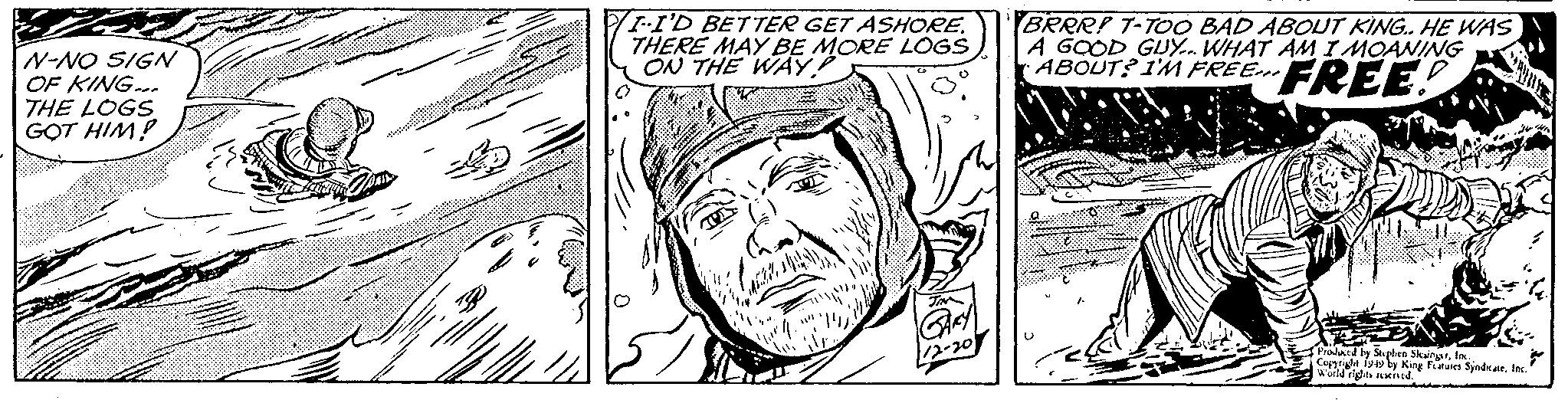 Jaw OCR: N-NO SIGN OF KING.. THE LOGS GOT HIM! B I-I'D BETTER GET ASHORE. THERE MAY BE MORE LOGS ON THE WAY? JIN GARY 1/2-20 BRRR! T-TOO BAD ABOUT KING.. HE WAS A GOOD GUY... WHAT AM I MOANING ABOUT? I'M FREE.FREE! Produced by Stephen SlesingerInc. Copyright 1949 by King Features SyndicateInc." World rights reserved. N - NO SIGN OF KING .. THE LOGS GOT HIM ! B I - I'D BETTER GET ASHORE . THERE MAY BE MORE LOGS ON THE WAY ? JIN GARY 1 / 2-20 BRRR ! T - TOO BAD ABOUT KING .. HE WAS A GOOD GUY ... WHAT AM I MOANING ABOUT ? I'M FREE.FREE ! Produced by Stephen SlesingerInc. Copyright 1949 by King Features SyndicateInc. " World rights reserved .
