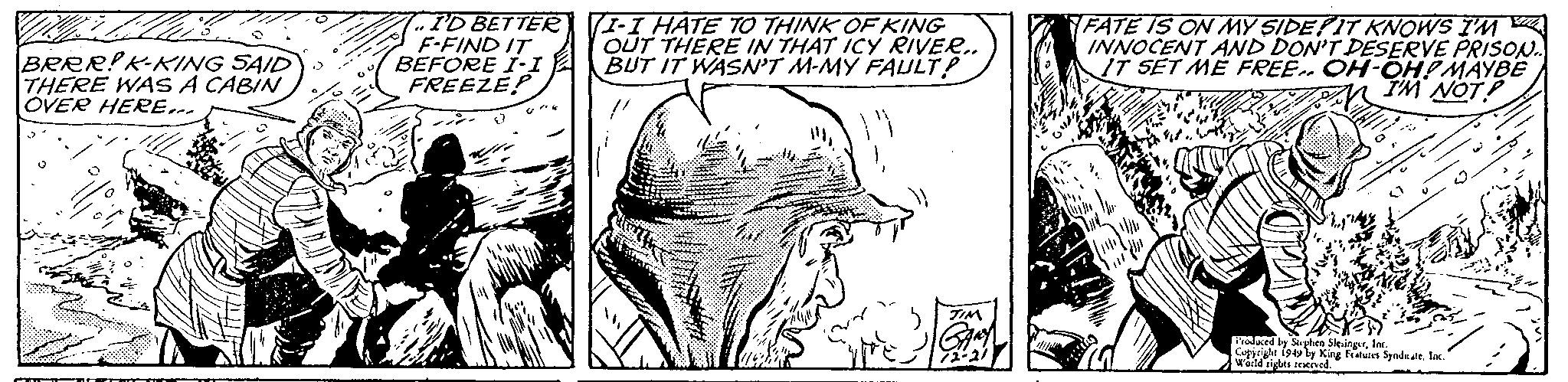 Rectangle OCR: Da BRRR! K-KING SAID THERE WAS A CABIN OVER HERE... P 7..I'D BETTER F-FIND IT BEFORE I-I FREEZE? (8% (I-I HATE TO THINK OF KING OUT THERE IN THAT ICY RIVER.. BUT IT WASN'T M-MY FAULT? de the TIM 3 THE GARY 72-21 pri FATE IS ON MY SIDE IT KNOWS I'M INNOCENT AND DON'T DESERVE PRISON.. IT SET ME FREE.. OH-OH! MAYBE I'M NOT Luas Produced by Stephen SlesingerInc. Copyright 1949 by King Features SyndicateInc. World sights reserved. Da BRRR ! K - KING SAID THERE WAS A CABIN OVER HERE ... P 7..I'D BETTER F - FIND IT BEFORE I - I FREEZE ? ( 8 % ( I - I HATE TO THINK OF KING OUT THERE IN THAT ICY RIVER .. BUT IT WASN'T M - MY FAULT ? de the TIM 3 THE GARY 72-21 pri FATE IS ON MY SIDE IT KNOWS I'M INNOCENT AND DON'T DESERVE PRISON .. IT SET ME FREE .. OH - OH ! MAYBE I'M NOT Luas Produced by Stephen SlesingerInc. Copyright 1949 by King Features SyndicateInc. World sights reserved .
