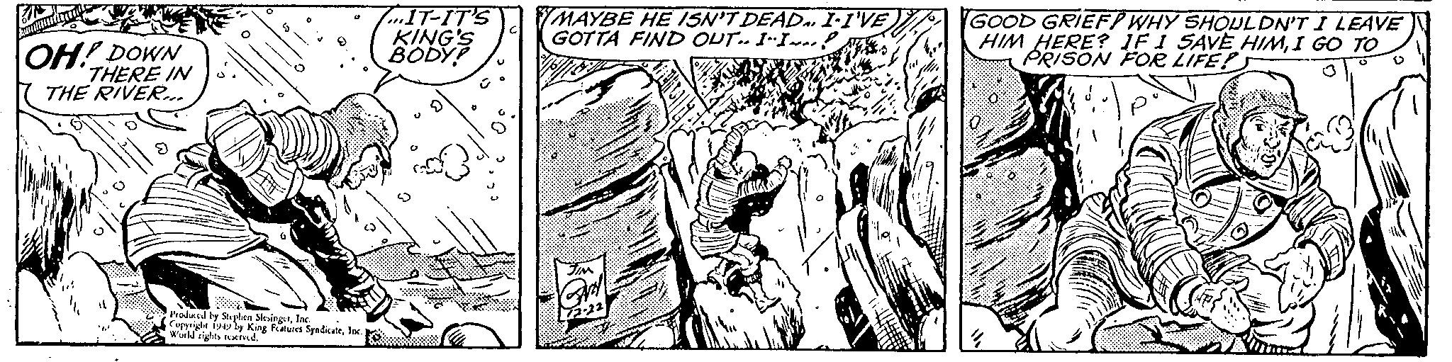 Line art OCR: OH! DOWN THERE IN THE RIVER... Produced by Stephen SlesingerInc. Copyright 1949 by King Features SyndicateInc. ) World rights reserved. IT-IT'S KING'S BODY? MAYBE HE ISN'T DEAD. I-I'VE GOTTA FIND OUT.. I-I? GOOD GRIEF? WHY SHOULDN'T I LEAVE HIM HERE? IF I SAVE HIMI GO TO PRISON FOR LIFE?S W V OH ! DOWN THERE IN THE RIVER ... Produced by Stephen SlesingerInc. Copyright 1949 by King Features SyndicateInc. ) World rights reserved . IT - IT'S KING'S BODY ? MAYBE HE ISN'T DEAD . I - I'VE GOTTA FIND OUT .. I - I ? GOOD GRIEF ? WHY SHOULDN'T I LEAVE HIM HERE ? IF I SAVE HIMI GO TO PRISON FOR LIFE ? S W V