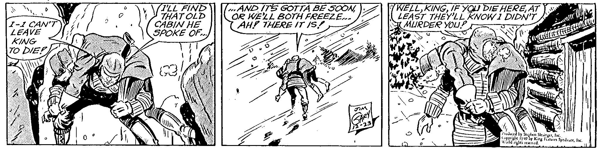 Illustration OCR: I-I CAN'T LEAVE KING TO DIE I'LL FIND THAT OLD CABIN HE SPOKE OF... RE ...AND IT'S GOTTA BE SOONOR WE'LL BOTH FREEZE... AH! THERE IT IS! JIM GARY 12-23 WELLAT LEAST THEY'LL KNOW I DIDN'T MURDER YOU? Mau tanda Produced by Stephen SlesingerInc. World rights reserved. I - I CAN'T LEAVE KING TO DIE I'LL FIND THAT OLD CABIN HE SPOKE OF ... RE ... AND IT'S GOTTA BE SOONOR WE'LL BOTH FREEZE ... AH ! THERE IT IS ! JIM GARY 12-23 WELLIF YOU DIE HEREAT LEAST THEY'LL KNOW I DIDN'T MURDER YOU ? Mau tanda Produced by Stephen SlesingerCopyright 1949 by King Features SyndicateInc. World rights reserved .