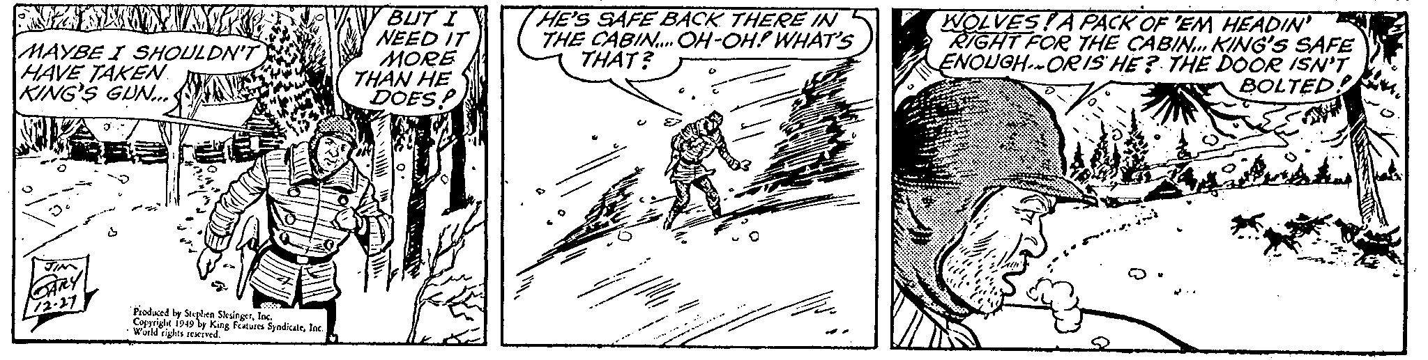 Art OCR: ANANAW MA MAYBE I SHOULDN'T HAVE TAKEN KING'S GUN... JIM GARY 72-27 ?? Produced by Stephen SlesingerInc. Copyright 1949 by King Features SyndicateInc. World rights reserved. BUT I NEED IT MORE THAN HE DOES! HE'S SAFE BACK THERE IN THE CABIN.... OH-OH! WHAT'S THAT? Ling Fre WOLVESA PACK OF 'EM HEADIN' RIGHT FOR THE CABIN... KING'S SAFE ENOUGH ORIS HE? THE DOOR ISN'T BOLTED! Paan ANANAW MA MAYBE I SHOULDN'T HAVE TAKEN KING'S GUN ... JIM GARY 72-27 ?? Produced by Stephen SlesingerInc. Copyright 1949 by King Features SyndicateInc. World rights reserved . BUT I NEED IT MORE THAN HE DOES ! HE'S SAFE BACK THERE IN THE CABIN .... OH - OH ! WHAT'S THAT ? Ling Fre WOLVESA PACK OF ' EM HEADIN ' RIGHT FOR THE CABIN ... KING'S SAFE ENOUGH ORIS HE ? THE DOOR ISN'T BOLTED ! Paan