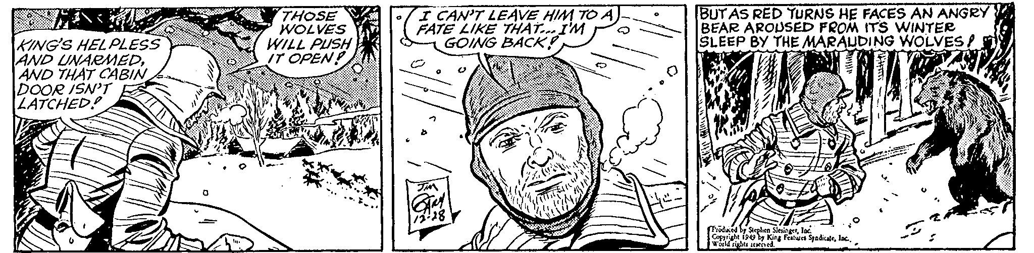 Line OCR: M KING'S HELPLESS AND UNARMEDAND THAT CABIN DOOR ISN'T LATCHED! THOSE WOLVES WILL PUSH IT OPEN! I CAN'T LEAVE HIM TO A FATE LIKE THAT... I'M GOING BACK! JMM GARY 72-28 ARC BUT AS RED TURNS HE FACES AN ANGRY BEAR AROUSED FROM ITS WINTER SLEEP BY THE MARAUDING WOLVES! Produced by Stephen SlesingerInc. Copyright 1949 by King Features SpadicaleInc. World rights reserved. M KING'S HELPLESS AND UNARMEDAND THAT CABIN DOOR ISN'T LATCHED ! THOSE WOLVES WILL PUSH IT OPEN ! I CAN'T LEAVE HIM TO A FATE LIKE THAT ... I'M GOING BACK ! JMM GARY 72-28 ARC BUT AS RED TURNS HE FACES AN ANGRY BEAR AROUSED FROM ITS WINTER SLEEP BY THE MARAUDING WOLVES ! Produced by Stephen SlesingerInc. Copyright 1949 by King Features SpadicaleInc. World rights reserved .
