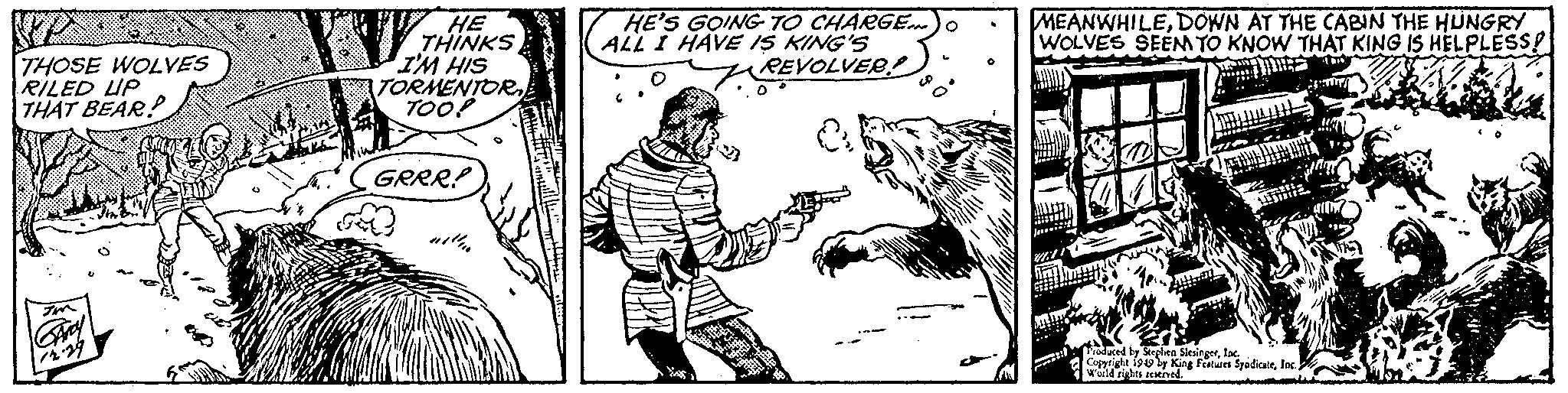 Art OCR: THOSE WOLVES RILED UP THAT BEAR? Imm GARY 12.29 V HE THINKS I'M HIS TORMENTOR TOO! GRRR! with HE'S GOING TO CHARGE...) o ALL I HAVE IS KING'S REVOLVER! D 3 MEANWHILEDOWN AT THE CABIN THE HUNGRY WOLVES SEEM TO KNOW THAT KING IS HELPLESS! AL Produced by Stephen SiesingerInc. Copyright 1949 by King Features SyadicateWorld rights reserved. THOSE WOLVES RILED UP THAT BEAR ? Imm GARY 12.29 V HE THINKS I'M HIS TORMENTOR TOO ! GRRR ! with HE'S GOING TO CHARGE ... ) o ALL I HAVE IS KING'S REVOLVER ! D 3 MEANWHILEDOWN AT THE CABIN THE HUNGRY WOLVES SEEM TO KNOW THAT KING IS HELPLESS ! AL Produced by Stephen SiesingerInc. Copyright 1949 by King Features SyadicateWorld rights reserved .