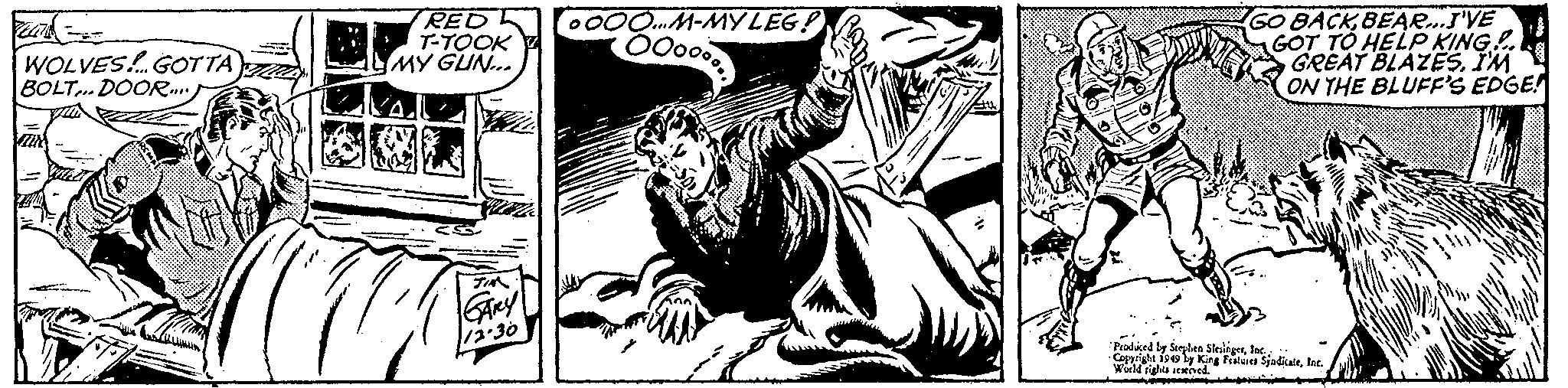 Visual arts OCR: FECTS= WOLVES... GOTTA A BOLT... DOOR.... C RED T-TOOK MY GUN... JIM GARY 12.30 ?OOO...M-MYLEG! 000 GO BACKBEAR...I'VE GOT TO HELP KING!. GREAT BLAZESI'M ON THE BLUFF'S EDGE! Produced by Stephen SlesingerInc... Copyright 1949 by King Features SyndicateInc. World rights reserved. FECTS = WOLVES ... GOTTA A BOLT ... DOOR .... C RED T - TOOK MY GUN ... JIM GARY 12.30 ?OOO ... M - MYLEG ! 000 GO BACKBEAR ... I'VE GOT TO HELP KING !. GREAT BLAZESI'M ON THE BLUFF'S EDGE ! Produced by Stephen SlesingerInc ... Copyright 1949 by King Features SyndicateInc. World rights reserved .