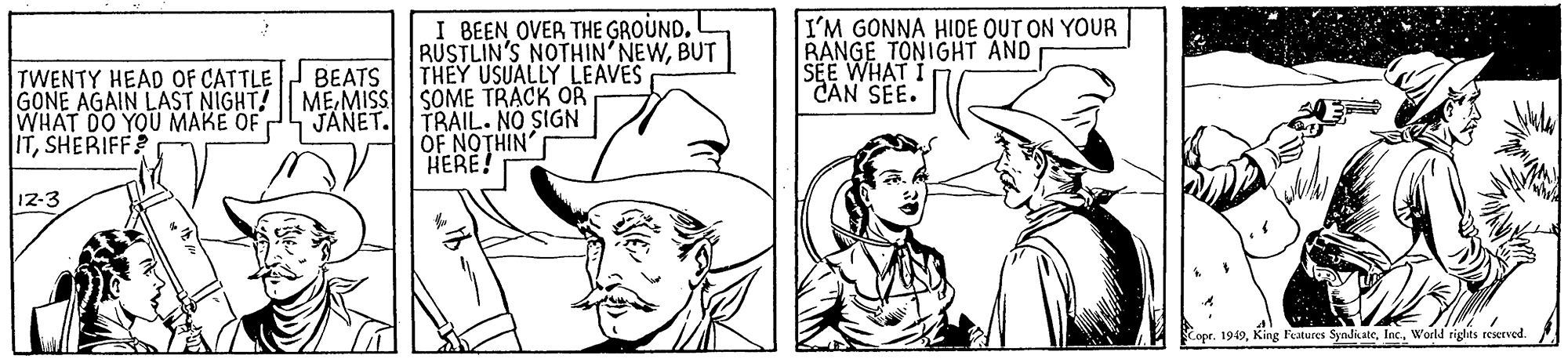 Hat OCR: I BEEN OVER THE GROUND. RUSTLIN'S NOTHIN'NEWBUT THEY USUALLY LEAVES SOME TRACK OR TRAIL. NO SIGN OF NOTHIN HERE! I'M GONNA HIDE OUT ON YOUR RANGE TONIGHT AND SEE WHAT I CAN SEE. TWENTY HEAD OF CATTLE GONE AGAIN LAST NIGHT! WHAT DO YOU MAKE OF ITSHERIFF BEATS MEMISS JANET. 12-3 Copr. 1949World rights reserved I BEEN OVER THE GROUND. RUSTLIN'S NOTHIN'NEWBUT THEY USUALLY LEAVES SOME TRACK OR TRAIL. NO SIGN OF NOTHIN HERE! I'M GONNA HIDE OUT ON YOUR RANGE TONIGHT AND SEE WHAT I CAN SEE. TWENTY HEAD OF CATTLE GONE AGAIN LAST NIGHT! WHAT DO YOU MAKE OF ITSHERIFF BEATS MEMISS JANET. 12-3 Copr. 1949King Festures SyndicateWorld rights reserved