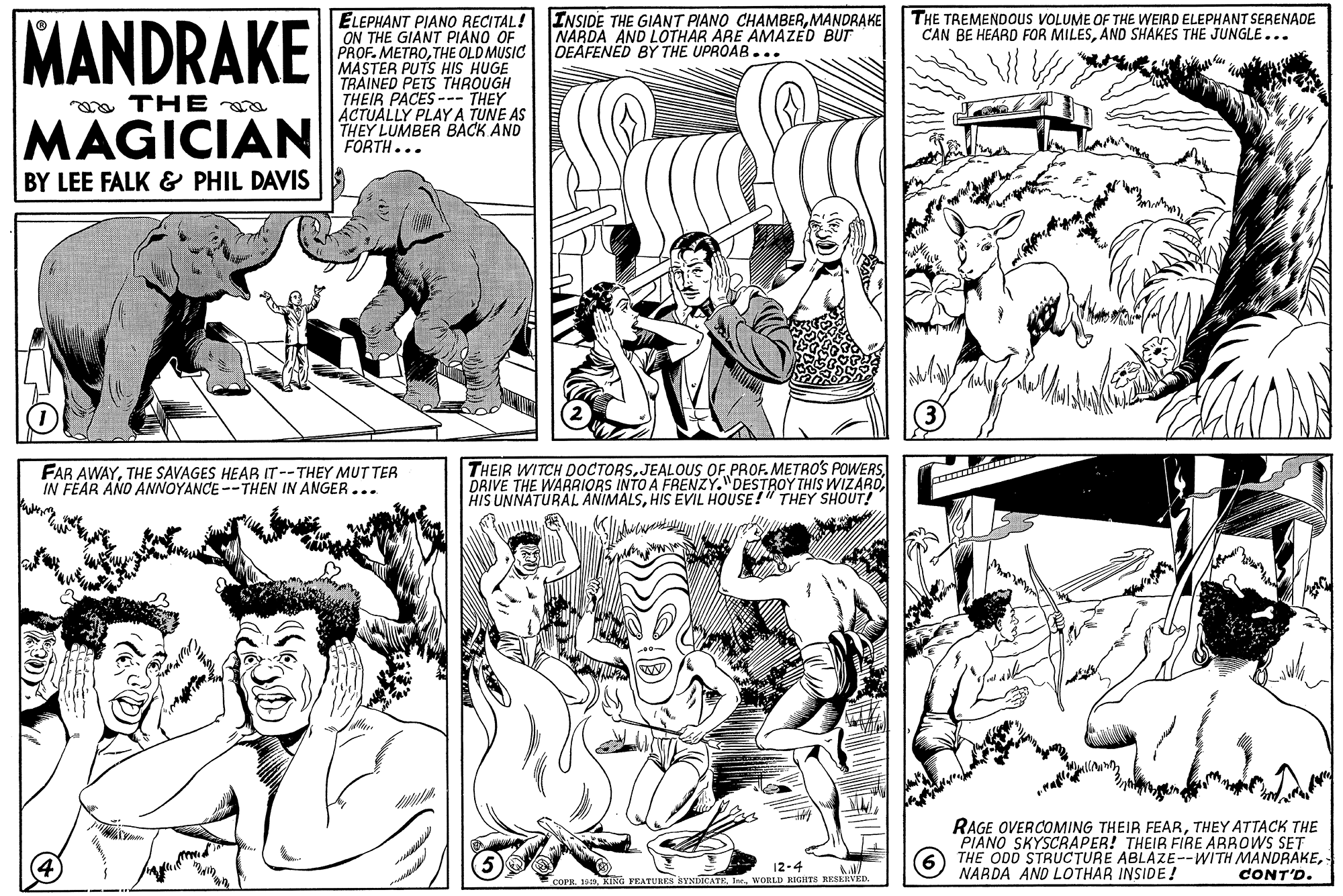 Interaction OCR: MANDRAKE ELEPHANT PIANO RECITAL! ON THE GIANT PIANO OF PROF. METROTHE OLD MUSIC MASTER PUTS HIS HUGE TRAINED PETS THROUGH THEIR PACES -- THEY ACTUALLY PLAY A TUNE AS THEY LUMBER BACK AND FORTH... INSIDE THE GIANT PIANO CHAMBERMANDRAKE NARDA AND LOTHAR ARE AMAZED BUT DEAFENED BY THE UPROAB.. THE TREMENDOUS VOLUME OF THE WEIRD ELEPHANT SERENADE CAN BE HEARD FOR MILESAND SHAKES THE JUNGLE... a THE MAGICIAN BY LEE FALK & PHIL DAVIS FAR AWAYTHE SAVAGES HEAR IT--THEY MUTTER IN FEAR AND ANNOYANCE --THEN IN ANGER... THEIR WITCH DOCTORSJEALOUS OF PROF. METRO'S POWERS DRIVE THE WARRIORS INTO A FRENZY."DESTROY THIS WIZAROHIS EVIL HOUSE!" THEY SHOUT! RAGE OVERCOMING THEIR FEARTHEY ATTACK THE PIANO SKYSCRAPER! THEIR FIRE ARBOWS SET THE ODD STRUCTURE ABLAZE--WITH MANDRAKENARDA AND LOTHAR INSIDE! 12-4 CONT'D. KING PEATUREA HYNDICATEWORLD RIGHTH RESEEVED MANDRAKE ELEPHANT PIANO RECITAL! ON THE GIANT PIANO OF PROF. METROTHE OLD MUSIC MASTER PUTS HIS HUGE TRAINED PETS THROUGH THEIR PACES -- THEY ACTUALLY PLAY A TUNE AS THEY LUMBER BACK AND FORTH... INSIDE THE GIANT PIANO CHAMBERMANDRAKE NARDA AND LOTHAR ARE AMAZED BUT DEAFENED BY THE UPROAB.. THE TREMENDOUS VOLUME OF THE WEIRD ELEPHANT SERENADE CAN BE HEARD FOR MILESAND SHAKES THE JUNGLE... a THE MAGICIAN BY LEE FALK & PHIL DAVIS FAR AWAYTHE SAVAGES HEAR IT--THEY MUTTER IN FEAR AND ANNOYANCE --THEN IN ANGER... THEIR WITCH DOCTORSJEALOUS OF PROF. METRO'S POWERS DRIVE THE WARRIORS INTO A FRENZY."DESTROY THIS WIZAROHIS UNNATURAL ANIMALSHIS EVIL HOUSE!" THEY SHOUT! RAGE OVERCOMING THEIR FEARTHEY ATTACK THE PIANO SKYSCRAPER! THEIR FIRE ARBOWS SET THE ODD STRUCTURE ABLAZE--WITH MANDRAKENARDA AND LOTHAR INSIDE! 12-4 CONT'D. KING PEATUREA HYNDICATEWORLD RIGHTH RESEEVED