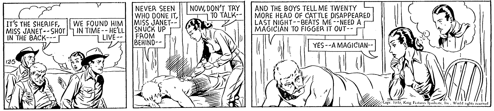 Comic book OCR: NEVER SEEN WHO DONE ITMISS JANET-- SNUCK UP FROM BEHIND-- NOWDON'T TRY TO TALK-- AND THE BOYS TELL ME TWENTY MORE HEAD OF CATTLE DISAPPEARED LAST NIGHT--BEATS ME--NEED A MAGICIAN TO FIGGER IT OUT-- WE FOUND HIM IT'S THE SHERIFFMISS JANET--SHOT IN TIME -- HE'LL IN THE BACK--- LIVE-- YES --A MAGICIAN-- 125 Cupr. 191Watd ights arved NEVER SEEN WHO DONE ITMISS JANET-- SNUCK UP FROM BEHIND-- NOWDON'T TRY TO TALK-- AND THE BOYS TELL ME TWENTY MORE HEAD OF CATTLE DISAPPEARED LAST NIGHT--BEATS ME--NEED A MAGICIAN TO FIGGER IT OUT-- WE FOUND HIM IT'S THE SHERIFFMISS JANET--SHOT IN TIME -- HE'LL IN THE BACK--- LIVE-- YES --A MAGICIAN-- 125 Cupr. 191Kang Festutes Syinln atsWatd ights arved