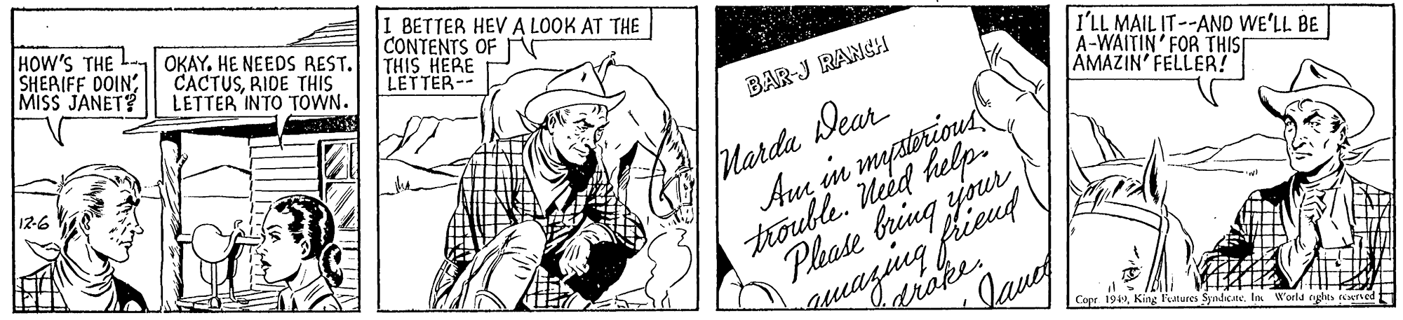 Drawing OCR: HOW'S THE L OKAY. HE NEEDS REST. SHERIFF DOINMISS JANET? CACTUSRIDE THIS LETTER INTO TOWN. I BETTER HEV A LOOK AT THE CONTENTS OF THIS HERE LETTER-- I'LL MAIL IT--AND WE'LL BE A-WAITIN' FOR THIS AMAZIN' FELLER! BAR-J RANCH Marda Dear Am in mystorious trouble. Med help. Phate bring jpur 12-6 uazing fiend drake. laue Copr 1949I World e ils eried HOW'S THE L OKAY. HE NEEDS REST. SHERIFF DOINMISS JANET? CACTUSRIDE THIS LETTER INTO TOWN. I BETTER HEV A LOOK AT THE CONTENTS OF THIS HERE LETTER-- I'LL MAIL IT--AND WE'LL BE A-WAITIN' FOR THIS AMAZIN' FELLER! BAR-J RANCH Marda Dear Am in mystorious trouble. Med help. Phate bring jpur 12-6 uazing fiend drake. laue Copr 1949King features SyndicateI World e ils eried