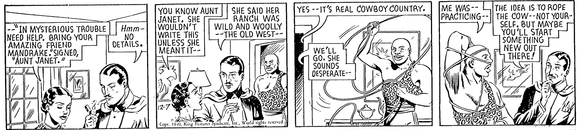 Comic book OCR: ME WAS-- LTHE IDEA IS TO ROPE PRACTICING-- THE COW--NOT YOUR- SELF. BUT MAYBE YOU'LL START SOME THING NEW OUT THERE! YES--IT'S REAL COWBOY COUNTRY. --"IN MYSTERIOUS TROUBLE NEED HELP. BAING YOUR AMAZING FRIEND MANDRAKE. "SIGNEO"AUNT JANET." r YOU KNOW AUNT JANET. SHE WOULDN'T WRITE THIS UNLESS SHE MEANT IT-- SHE SAID HER RANCH WAS WILD AND WOOLLY --THE OLD WEST-- Hmm- NO DETÄILS. WE'LL GO. SHE SOUNDS DESPERATE-- 12-7 Copt. King Teatures SyidicatéWorld rights rsersed ME WAS-- LTHE IDEA IS TO ROPE PRACTICING-- THE COW--NOT YOUR- SELF. BUT MAYBE YOU'LL START SOME THING NEW OUT THERE! YES--IT'S REAL COWBOY COUNTRY. --"IN MYSTERIOUS TROUBLE NEED HELP. BAING YOUR AMAZING FRIEND MANDRAKE. "SIGNEO"AUNT JANET." r YOU KNOW AUNT JANET. SHE WOULDN'T WRITE THIS UNLESS SHE MEANT IT-- SHE SAID HER RANCH WAS WILD AND WOOLLY --THE OLD WEST-- Hmm- NO DETÄILS. WE'LL GO. SHE SOUNDS DESPERATE-- 12-7 Copt. King Teatures SyidicatéWorld rights rsersed