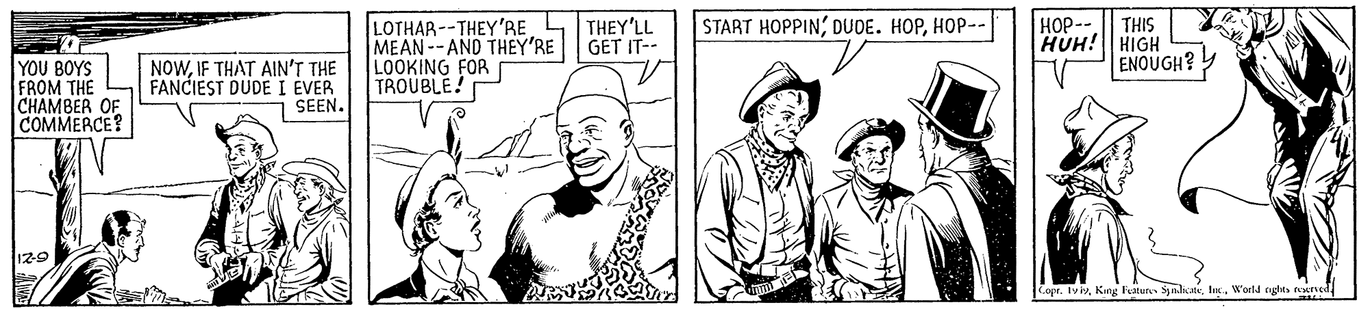 Art OCR: HOP--|| THIS HUH! HIGH ENOUGH? START HOPPIN; DUOE. HOP???-- LOTHAR --THEY'RE MEAN--AND THEY'RE LOOKING FOR TROUBLE! THEY'LL GET IT-- YOU BOYS FROM THE CHAMBER OF COMMERCE? NOWIF THAT AIN'T THE FANCIEST DUDE I EVER SEEN. 12-9 Copr. IvivWorld cughts reserved HOP--|| THIS HUH! HIGH ENOUGH? START HOPPIN; DUOE. HOP???-- LOTHAR --THEY'RE MEAN--AND THEY'RE LOOKING FOR TROUBLE! THEY'LL GET IT-- YOU BOYS FROM THE CHAMBER OF COMMERCE? NOWIF THAT AIN'T THE FANCIEST DUDE I EVER SEEN. 12-9 Copr. IvivKing Feature Symla.teWorld cughts reserved