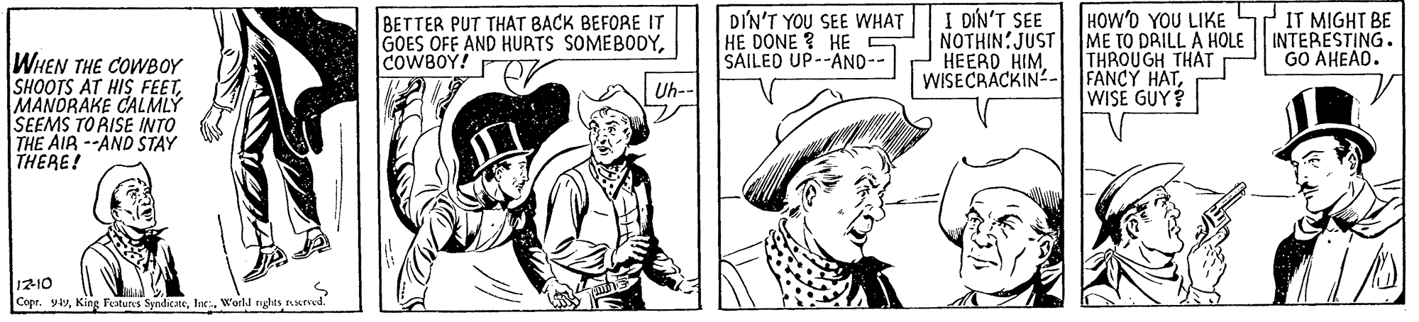 Mammal OCR: BETTER PUT THAT BACK BEFORE IT GOES OFF AND HURTS SOMEBODYCOWBOY! DIN'T YOU SEE WHAT HE DONE ? HE S SAILED UP--AND-- HOW'D YOU LIKE ME TO DRILL A HOLE THROUGH THAT WISECRACKIN- FANCY HATWISE GUY? I DÍN'T SEE NOTHIN:JUST HEERO HIM. PIT MIGHT BE INTERESTING. GO AHEAD. WHEN THE COWBOY SHOOTS AT HIS FEETMANORAKE CALMLY SEEMS TO RISE INTO THE AIR --AND STAY THERE! Uh-- 1210 Copr. yyWorld ryghts urved. BETTER PUT THAT BACK BEFORE IT GOES OFF AND HURTS SOMEBODYCOWBOY! DIN'T YOU SEE WHAT HE DONE ? HE S SAILED UP--AND-- HOW'D YOU LIKE ME TO DRILL A HOLE THROUGH THAT WISECRACKIN- FANCY HATWISE GUY? I DÍN'T SEE NOTHIN:JUST HEERO HIM. PIT MIGHT BE INTERESTING. GO AHEAD. WHEN THE COWBOY SHOOTS AT HIS FEETMANORAKE CALMLY SEEMS TO RISE INTO THE AIR --AND STAY THERE! Uh-- 1210 Copr. yyKing Features SyndicateWorld ryghts urved.