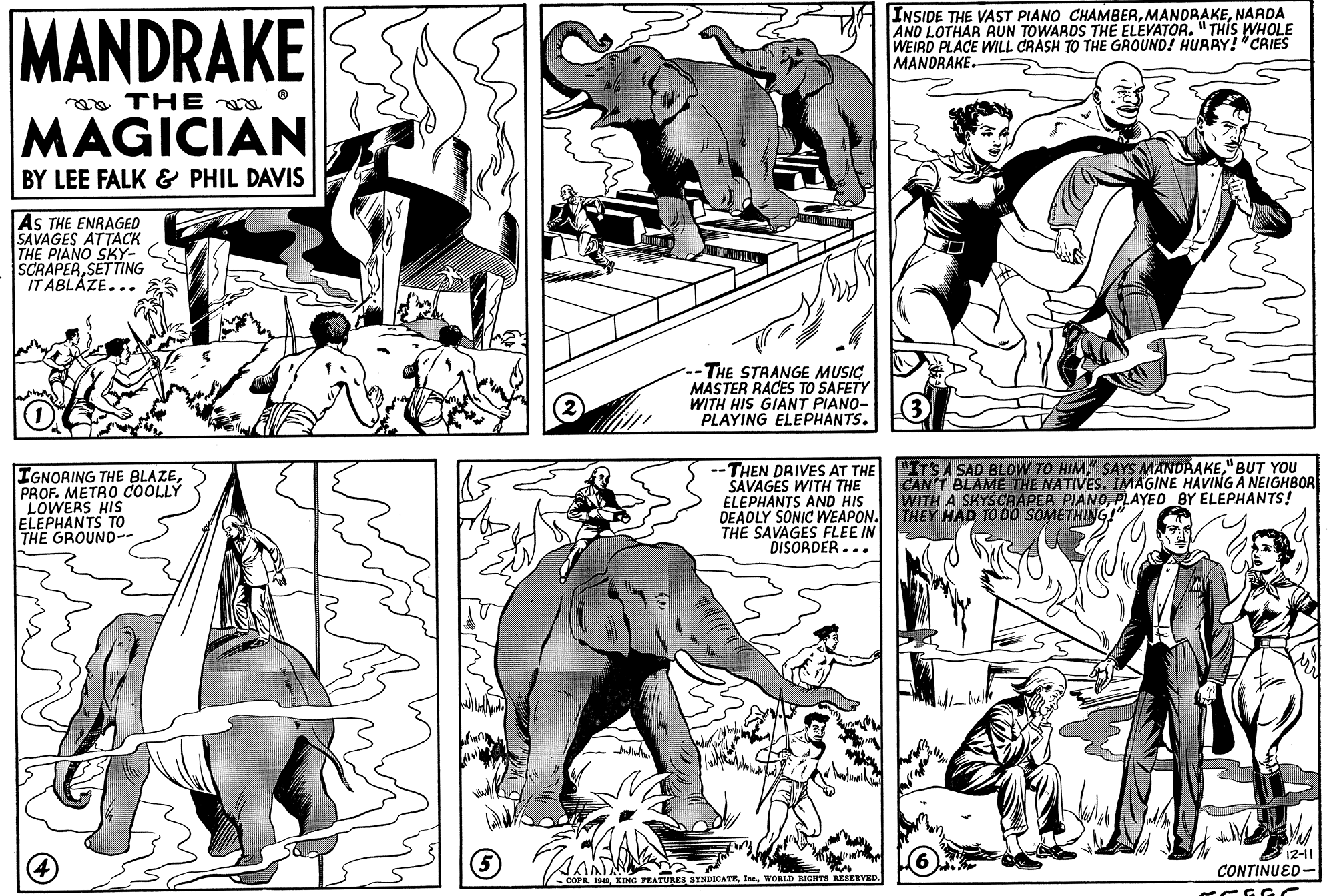 Style OCR: MANDRAKE INSIDE THE VAST PIANO CHAMBERNARDA AND LOTHAR RUN TOWARDS THE ELEVATOR. "THIS WHOLE WEIRD PLACE WILL CRASH TO THE GROUND! HURAY! "CRIES MANDRAKE. a THE MAGICIAN BY LEE FALK & PHIL DAVIS AS THE ENRAGED SAVAGES ATTACK THE PIANO SKY- SCRAPERSETTING IT ABLÁZE... -THE STRANGE MUSIC MASTER RACES TO SAFETY WITH HIS GIANT PIANO- PLAYING ELEPHANTS. IGNORING THE BLAZEPROF. METRO COOLLY LOWERS HIS ELEPHANTS TO THE GROUND-- THEN DRIVES AT THE "ITS A SAD BLOW TO HIM"BUT YOU SAVAGES WITH THE ELEPHANTS AND HIS DEAOLY SONIC WEAPON. THEY HAD TO DO SOMETHING!" THE SAVAGES FLEE IN DISORDER... CAN'T BLAME THE NATIVES. IMAGINE HAVING A NEIGHBOR WITH A SKYSCRAPEA PIAN0PLAYED BY ELEPHANTS! 12-11 CONTINUED- PL H0WORLD RIGHTS RESERVED. MANDRAKE INSIDE THE VAST PIANO CHAMBERNARDA AND LOTHAR RUN TOWARDS THE ELEVATOR. "THIS WHOLE WEIRD PLACE WILL CRASH TO THE GROUND! HURAY! "CRIES MANDRAKE. a THE MAGICIAN BY LEE FALK & PHIL DAVIS AS THE ENRAGED SAVAGES ATTACK THE PIANO SKY- SCRAPERSETTING IT ABLÁZE... -THE STRANGE MUSIC MASTER RACES TO SAFETY WITH HIS GIANT PIANO- PLAYING ELEPHANTS. IGNORING THE BLAZEPROF. METRO COOLLY LOWERS HIS ELEPHANTS TO THE GROUND-- THEN DRIVES AT THE "ITS A SAD BLOW TO HIMSAYS MANDRAKE"BUT YOU SAVAGES WITH THE ELEPHANTS AND HIS DEAOLY SONIC WEAPON. THEY HAD TO DO SOMETHING!" THE SAVAGES FLEE IN DISORDER... CAN'T BLAME THE NATIVES. IMAGINE HAVING A NEIGHBOR WITH A SKYSCRAPEA PIAN0PLAYED BY ELEPHANTS! 12-11 CONTINUED- PL H0KING FEATURES SYNDICATEWORLD RIGHTS RESERVED.