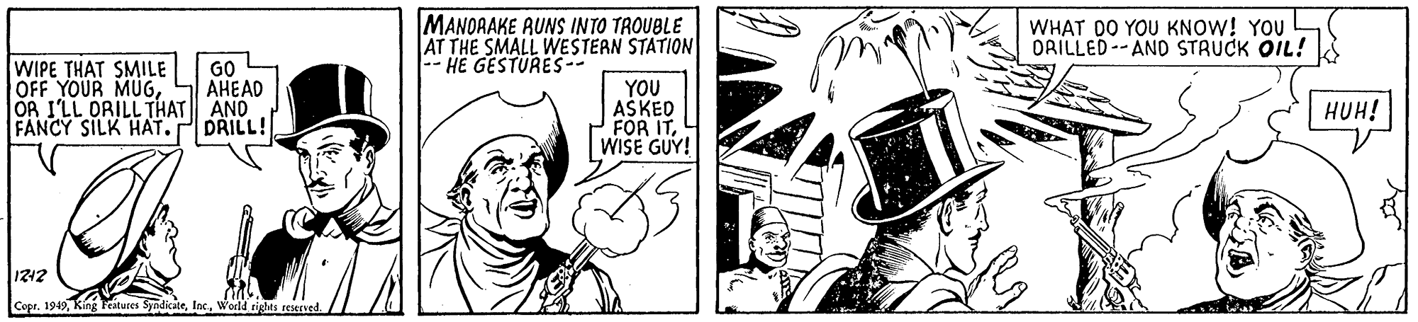 Comic book OCR: MANOAAKE AUNS INTO TROUBLE AT THE SMALL WESTERN STATION |-- HE GESTURES-- WHAT DO YOU KNOW! YOU ORILLED--AND STRUCK OIL! WIPE THAT SMILE OFF YOUR MUGGO AHEAD OR I'LL ORILL THAT AND DRILL! YOU AŠKED FOR ITWISE GUY! HUH! FANCY SILK HAT. 1212 Copr. 1949World righes reened. MANOAAKE AUNS INTO TROUBLE AT THE SMALL WESTERN STATION |-- HE GESTURES-- WHAT DO YOU KNOW! YOU ORILLED--AND STRUCK OIL! WIPE THAT SMILE OFF YOUR MUGGO AHEAD OR I'LL ORILL THAT AND DRILL! YOU AŠKED FOR ITWISE GUY! HUH! FANCY SILK HAT. 1212 Copr. 1949King Features SyndicateWorld righes reened.