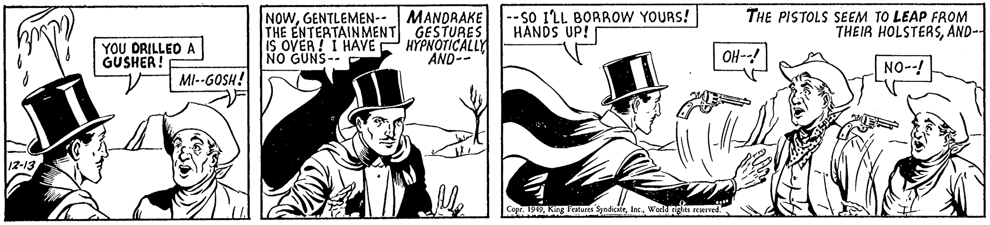 Costume hat OCR: NOWGENTLEMEN- MANDRAKE THE ENTERTAINMENT GESTURES IS OVER ! I HAVE NO GUNS-- --SO I'LL BORROW YOURS! HANDS UP! THE PISTOLS SEEM TO LEAP FROM THEIR HOLSTERSAND-- YOU DRILLED A GUSHER! H????ICA? AND-- OH--! NO--! MI--GOSH! 12-13 Copr. 1949World ngas reserved." NOWGENTLEMEN- MANDRAKE THE ENTERTAINMENT GESTURES IS OVER ! I HAVE NO GUNS-- --SO I'LL BORROW YOURS! HANDS UP! THE PISTOLS SEEM TO LEAP FROM THEIR HOLSTERSAND-- YOU DRILLED A GUSHER! H????ICA? AND-- OH--! NO--! MI--GOSH! 12-13 Copr. 1949King 1'eatures SyndicateWorld ngas reserved."