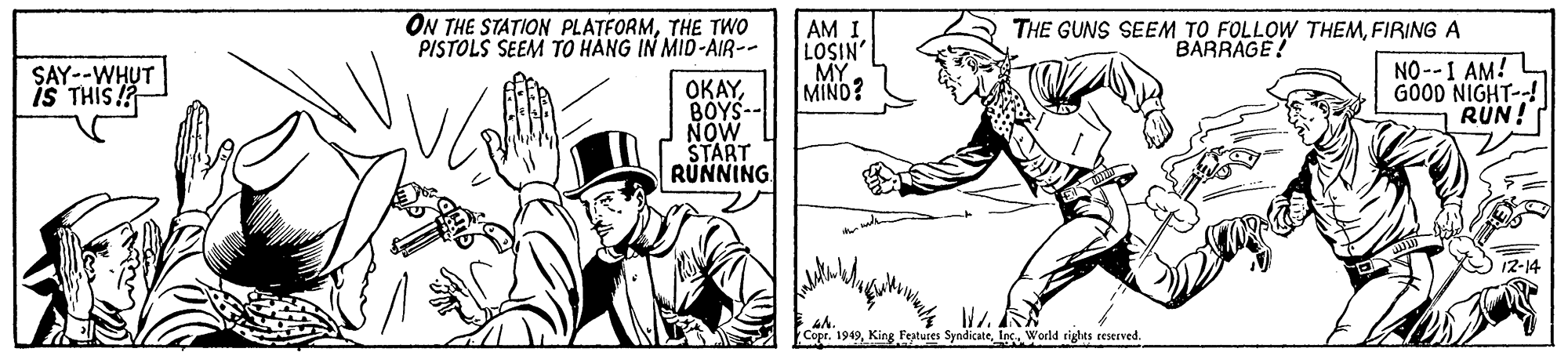 Rectangle OCR: ON THE STATION PLATFORMTHE TWO PISTOLS SEEM TO HÀNG IN MID-AIR-- AM I LOSIN' MY MIND? THE GUNS SEEM TO FOLLOW THEMFIRING A BARRAGE! SAY--WHUT is THIS !? NO--I AM! L GOOD NIGHT--! RUN! ????BOYS-- NOW START RUNNING wh. Cope. 1949Inc. World rights reserved. ON THE STATION PLATFORMTHE TWO PISTOLS SEEM TO HÀNG IN MID-AIR-- AM I LOSIN' MY MIND? THE GUNS SEEM TO FOLLOW THEMFIRING A BARRAGE! SAY--WHUT is THIS !? NO--I AM! L GOOD NIGHT--! RUN! ????BOYS-- NOW START RUNNING wh. Cope. 1949King Festures SyndicateInc. World rights reserved.