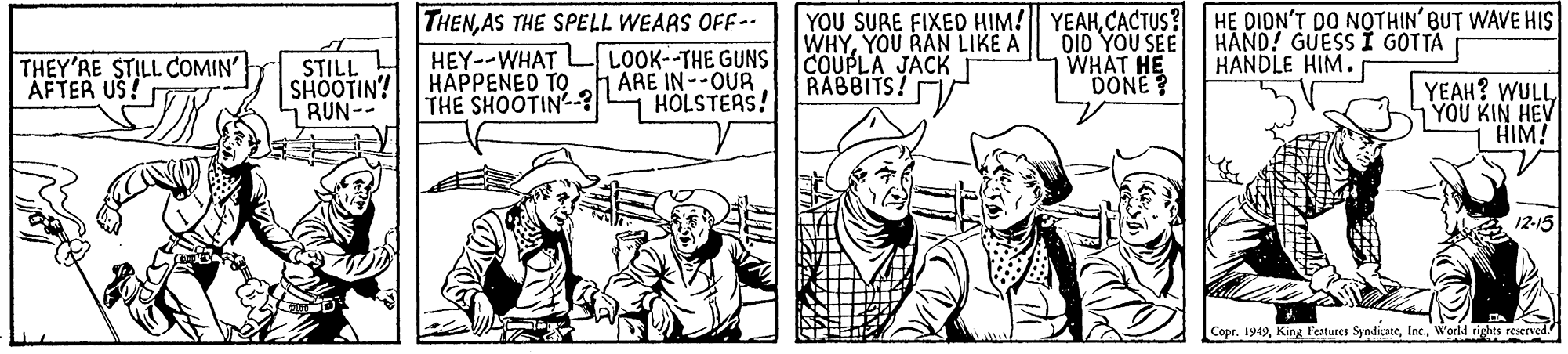 Parallel OCR: THENAS THE SPELL WEARS OFF- LOOK--THE GUNS 1 ARE IN--OUR HOLSTERS! YOU SURE FIXED HIM! YEAHCACTUS? HE DION'T DO NOTHIN' BUT WAVE HIS WHYYOU RAN LIKE A COUPLA JACKT RABBITS! THEY'RE STILL COMIN' AFTER US! STILL SHOOTIN! RUN-- HEY--WHAT HAPPENED TO THE SHOOTIN-? DI0 YOU SEE WHAT HE DONE? HAND! GUESS I GOTTA HANDLE HIM. YEAH? WULLYOU KIN HEV HIM! 12-15 Copr. 1919World rights reserved THENAS THE SPELL WEARS OFF- LOOK--THE GUNS 1 ARE IN--OUR HOLSTERS! YOU SURE FIXED HIM! YEAHCACTUS? HE DION'T DO NOTHIN' BUT WAVE HIS WHYYOU RAN LIKE A COUPLA JACKT RABBITS! THEY'RE STILL COMIN' AFTER US! STILL SHOOTIN! RUN-- HEY--WHAT HAPPENED TO THE SHOOTIN-? DI0 YOU SEE WHAT HE DONE? HAND! GUESS I GOTTA HANDLE HIM. YEAH? WULLYOU KIN HEV HIM! 12-15 Copr. 1919King l'eatures SyndicateWorld rights reserved