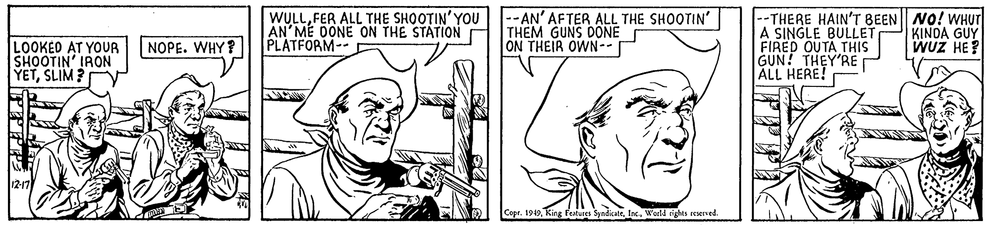 Organism OCR: WULLFER ALL THE SHOOTIN' YOU AN MÉ DONE ON THE STATION PLATFORM-- --AN' AFTER ALL THE SHOOTIN THEM GUNS DONE ON THEIR OWN-- --THERE HAIN'T BEEN NO! WHUT A SINGLE BULLET FIRED OUTA THIS GUN! THEY'RE ALL HERE! KINDA GUY WUZ HE? LOOKED AT YOUR SHOOTIN' IRON YETSLIM? NOPE. WHY? Copr. 1919Inc. World rights reserved. WULLFER ALL THE SHOOTIN' YOU AN MÉ DONE ON THE STATION PLATFORM-- --AN' AFTER ALL THE SHOOTIN THEM GUNS DONE ON THEIR OWN-- --THERE HAIN'T BEEN NO! WHUT A SINGLE BULLET FIRED OUTA THIS GUN! THEY'RE ALL HERE! KINDA GUY WUZ HE? LOOKED AT YOUR SHOOTIN' IRON YETSLIM? NOPE. WHY? Copr. 1919King Features SyndicateInc. World rights reserved.