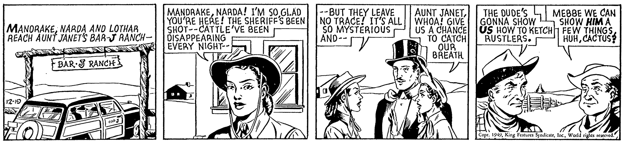 Comic book OCR: MANDRAKENARDA! I'M SO GLAD YOU'RE HERE! THE SHERIFFS BEEN SHOT--CATTLE'VE BEEN --BUT THEY LEAVE NO TRACE! IT'S ALL $O MYSTERIOUS AND- MEBBE WE CAN SHOW HIM A MANORAKENAADA AND LOTHAR REACH AUNT JANETS BAR-J RANCH- DISAPPEARING AUNT JANETWHOA! GIVE THE DUDE'S GONNA SHOW US A CHANCE US HOW TO KETCH FEW THINGSRUSTLERS. HUHCACTUS TO CATCH OUR BREATH EVERY NIGHT-- FBAR J RANCH 12-19 CoprNARDA! I'M SO GLAD YOU'RE HERE! THE SHERIFFS BEEN SHOT--CATTLE'VE BEEN --BUT THEY LEAVE NO TRACE! IT'S ALL $O MYSTERIOUS AND- MEBBE WE CAN SHOW HIM A MANORAKENAADA AND LOTHAR REACH AUNT JANETS BAR-J RANCH- DISAPPEARING AUNT JANETWHOA! GIVE THE DUDE'S GONNA SHOW US A CHANCE US HOW TO KETCH FEW THINGSRUSTLERS. HUHCACTUS TO CATCH OUR BREATH EVERY NIGHT-- FBAR J RANCH 12-19 CoprKing Features SyndicateWoeld rights resecved."