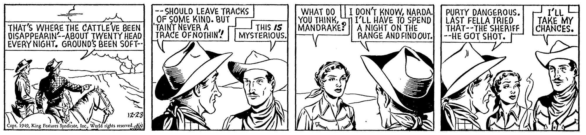 Line OCR: SHOULD LEAVE TRACKS OF SOME KINO. BÚT TAINT NEVER A TRACE OFNOTHIN? MYSTERIOUS. DON'T KNOWNARDA. THAT'S WHERE THE CATTLEVE BEEN DISAPPEARIN-ABOUT TWENTY HEAD EVERY NIGHT. GROUND'S BEEN SÖFT-- WHAT D0 YOU THINKI'LL HAVE TÓ SPEND MANDRAKE? A NIGHT ON THE PURTY DANGEROUS. LAST FELLA TRIED THAT--THE SHERIFF RANGE AND FIND OUT. --HE GOT SHOT. I'LL TAKE MY CHANCES. THIS IS I2-23 Copr. 1949Weld rights reserved SHOULD LEAVE TRACKS OF SOME KINO. BÚT TAINT NEVER A TRACE OFNOTHIN? MYSTERIOUS. DON'T KNOWNARDA. THAT'S WHERE THE CATTLEVE BEEN DISAPPEARIN-ABOUT TWENTY HEAD EVERY NIGHT. GROUND'S BEEN SÖFT-- WHAT D0 YOU THINKI'LL HAVE TÓ SPEND MANDRAKE? A NIGHT ON THE PURTY DANGEROUS. LAST FELLA TRIED THAT--THE SHERIFF RANGE AND FIND OUT. --HE GOT SHOT. I'LL TAKE MY CHANCES. THIS IS I2-23 Copr. 1949King Features SyndicateWeld rights reserved