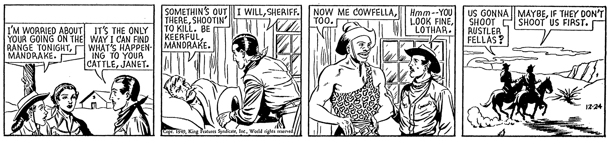 Art OCR: SOMETHIN'S OUTI WILLSHERIFF. THERESHOOTIN' TO KILL. BE KEERFUL MANDRAKE. NOW ME COWFELLAHmm--YOU LOOK FINELOTHAR. US GONNA MAYBEIF THEY DON'T SHOOT C SHOOT US FIRST. RUSTLER FELLAS ? TOO. I'M WORRIED ABOUT IT'S THE ONLY YOUR GOING ON THE WAY I CAN FIND WHAT'S HAPPEN- ING TO YOUA CATTLEJANET. RANGE TONIGHTMANDRAKE. 12-24 copr. 1919World tights reserved SOMETHIN'S OUTI WILLSHERIFF. THERESHOOTIN' TO KILL. BE KEERFUL MANDRAKE. NOW ME COWFELLAHmm--YOU LOOK FINELOTHAR. US GONNA MAYBEIF THEY DON'T SHOOT C SHOOT US FIRST. RUSTLER FELLAS ? TOO. I'M WORRIED ABOUT IT'S THE ONLY YOUR GOING ON THE WAY I CAN FIND WHAT'S HAPPEN- ING TO YOUA CATTLEJANET. RANGE TONIGHTMANDRAKE. 12-24 copr. 1919King Features SyndicateWorld tights reserved