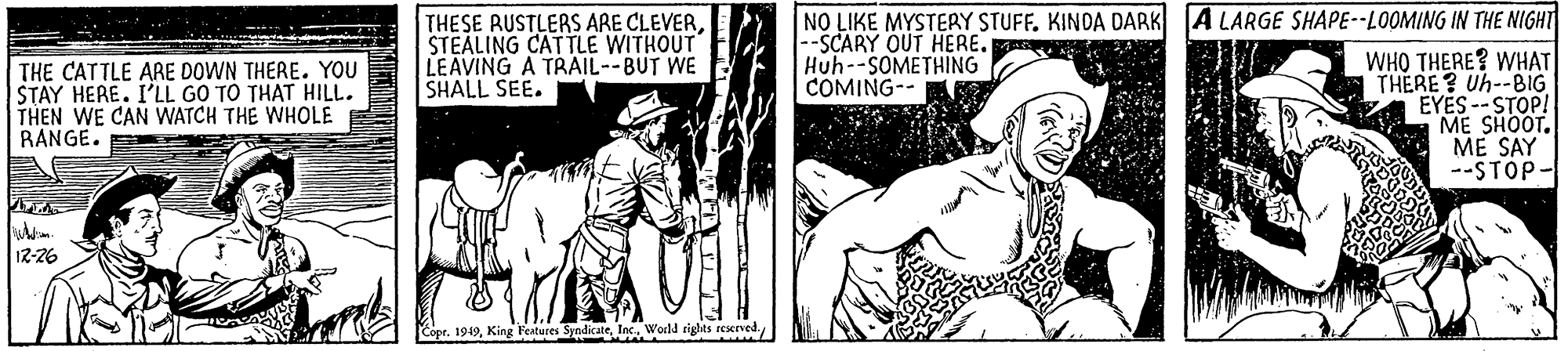 Newspaper OCR: NO LIKE MYSTERY STUFF. KINDA DARK A LARGE SHAPE--LOOMING IN THE NIGHT THESE RUSTLERS ARE CLEVERSTEALING CATTLE WITHOUT LEAVING A TRAIL--BUT WE SHALL SEE. --SCARY OUT HERE. Huh--SOMETHING COMING-- THE CATTLE ARE DOWN THERE. YOU STAY HERE. I'LL GO TO THAT HILL. THEN WE CAN WATCH THE WHOLE BANGE. E WHO THERE? WHAT THERE? Uh--BIG EYÉS -- STOP! ?E SHOOT. ME SAY --STÓP- 12-26 CoprInc. World rights reserved. NO LIKE MYSTERY STUFF. KINDA DARK A LARGE SHAPE--LOOMING IN THE NIGHT THESE RUSTLERS ARE CLEVERSTEALING CATTLE WITHOUT LEAVING A TRAIL--BUT WE SHALL SEE. --SCARY OUT HERE. Huh--SOMETHING COMING-- THE CATTLE ARE DOWN THERE. YOU STAY HERE. I'LL GO TO THAT HILL. THEN WE CAN WATCH THE WHOLE BANGE. E WHO THERE? WHAT THERE? Uh--BIG EYÉS -- STOP! ?E SHOOT. ME SAY --STÓP- 12-26 CoprKing Features SyndicateInc. World rights reserved.
