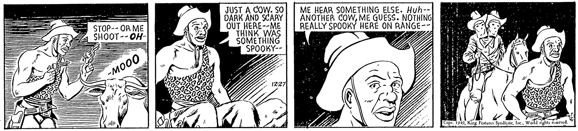 Line OCR: JUST A COW. SO DARK AND SCARY OUT HERE--ME THINK WAS SOMETHING SPOOKY-- ME HEAR SOMETHING ELSE. Huh-- ANOTHER COWME GUESS. NOTHING REALLY SPOOKY HERE ON RANGE-- STOP-- OR ME SHOOT--OH- -???? 1227 Copr. 1919World rights erved JUST A COW. SO DARK AND SCARY OUT HERE--ME THINK WAS SOMETHING SPOOKY-- ME HEAR SOMETHING ELSE. Huh-- ANOTHER COWME GUESS. NOTHING REALLY SPOOKY HERE ON RANGE-- STOP-- OR ME SHOOT--OH- -???? 1227 Copr. 1919King Features SyndicateWorld rights erved