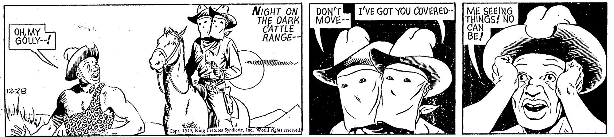 Font OCR: NIGHT ON THE DARK CATTLE RANGE-- I'VE GOT YOU COVERED-- DON'T MOVE-- ME SEEING THINGS! NO CAN BE! OHMY GÖLLY--! 12-28 Copr. 1949World rights seserved NIGHT ON THE DARK CATTLE RANGE-- I'VE GOT YOU COVERED-- DON'T MOVE-- ME SEEING THINGS! NO CAN BE! OHMY GÖLLY--! 12-28 Copr. 1949King Features SyndicateWorld rights seserved