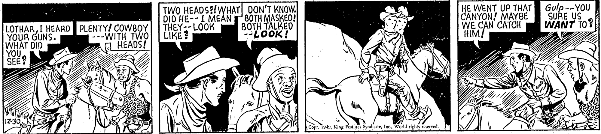 Hat OCR: TWO HEADS?!WHAT DON'T KNOW. DIO HE--I MEANTBOTH MASKEO! THEY--LOOK LIKE ? HE WENT UP THAT CANYON! MAYBE WE CAN CATCH HIM! Gulp --YOU SURE US WANT TO? BOTH TALKED -LOOK! LOTHARI HEARD PLENTY! COWBOY YOUR GUNS. WHAT DID YOUSEE? ---WITH TWO a HÉADS! Cope. 199TWO HEADS?!WHAT DON'T KNOW. DIO HE--I MEANTBOTH MASKEO! THEY--LOOK LIKE ? HE WENT UP THAT CANYON! MAYBE WE CAN CATCH HIM! Gulp --YOU SURE US WANT TO? BOTH TALKED -LOOK! LOTHARI HEARD PLENTY! COWBOY YOUR GUNS. WHAT DID YOUSEE? ---WITH TWO a HÉADS! Cope. 199King Festures SyndicateWorld rights reerved