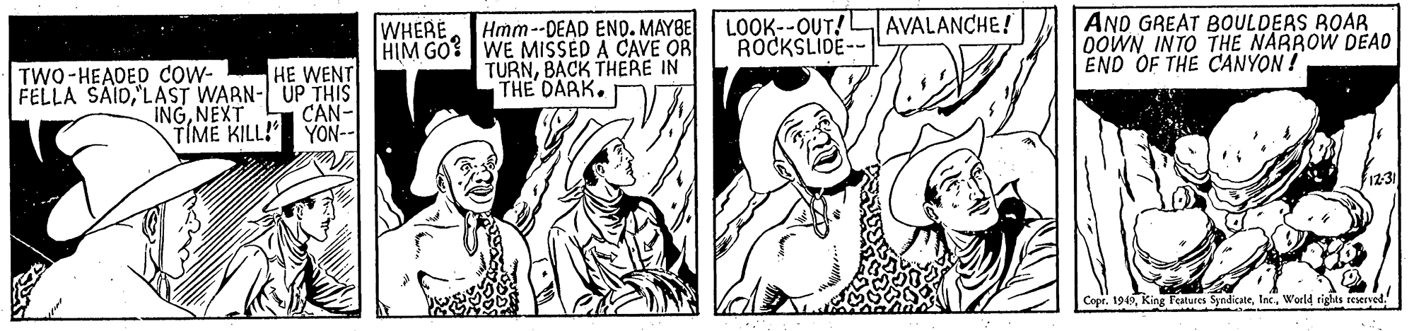 Gesture OCR: WHERE Hmm--DEAD END. MAYBE| LOOK--OUT!L ROCKSLIDE-- AVALANCHE! HIM GO WE MISSED A CAVE OR TURNBACK THERE IN THE DARK. AND GREAT BOULDEAS ROAR DOWN INTO THE NARROW DEAO END OF THE CANYON! TWO-HEADED cow- HE WENT FELLA SAID'LAST WARN-UP THIS CAN- YON-- INGNEXT TIME KILL!" 12:31 Copr. 1949World tights reserved. WHERE Hmm--DEAD END. MAYBE| LOOK--OUT!L ROCKSLIDE-- AVALANCHE! HIM GO WE MISSED A CAVE OR TURNBACK THERE IN THE DARK. AND GREAT BOULDEAS ROAR DOWN INTO THE NARROW DEAO END OF THE CANYON! TWO-HEADED cow- HE WENT FELLA SAID'LAST WARN-UP THIS CAN- YON-- INGNEXT TIME KILL!" 12:31 Copr. 1949King l'eatures SyndicateWorld tights reserved.