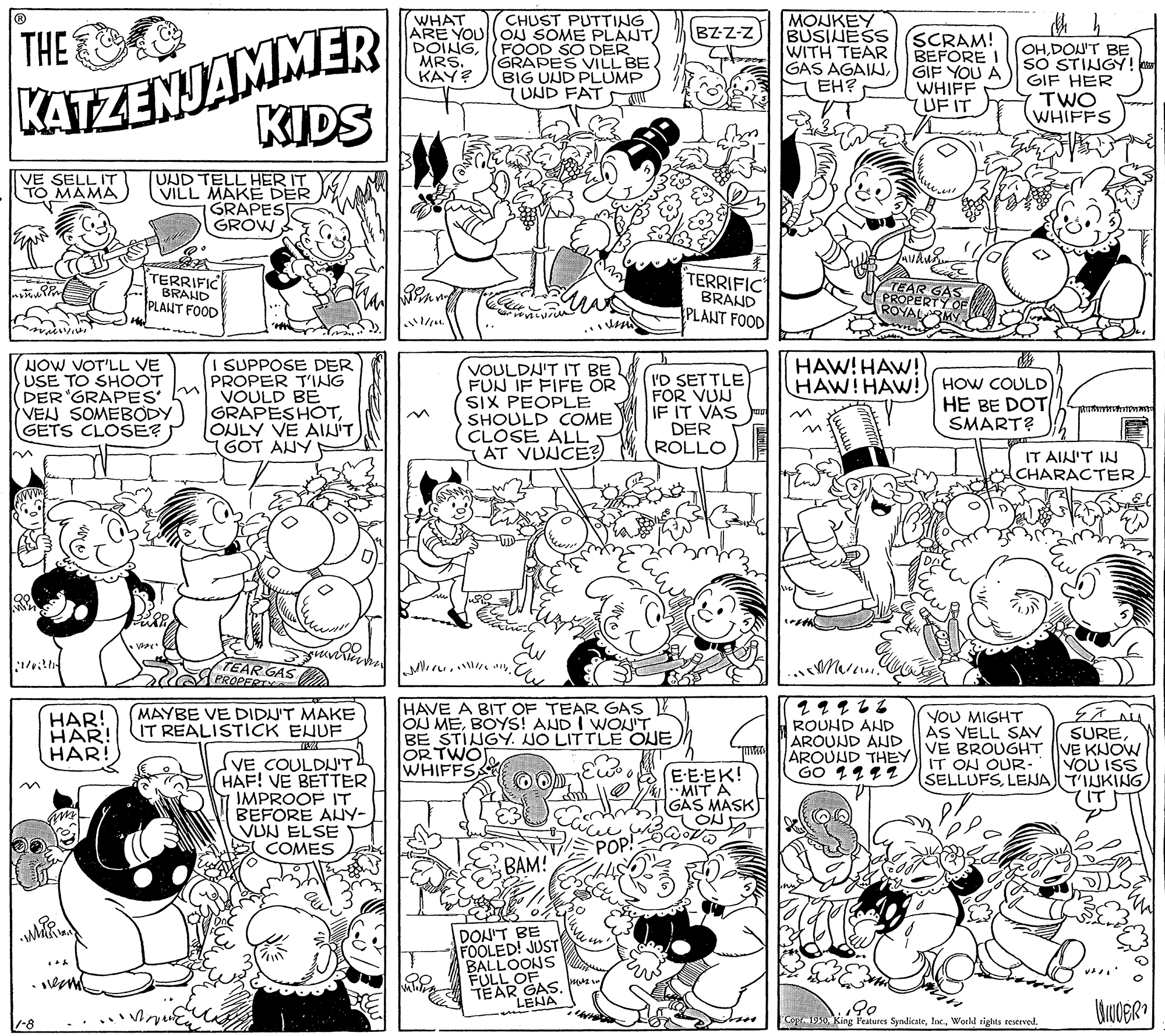 Mammal OCR: KATZENJAMMER KIDS CHUST PUTTING ARE YOUON SOME PLANT (FOOD SO DER GRAPES VILL BE BIG UND PLUMP (UND FAT MONKEY BUSINESS WITH TEAR GAS AGAINEH? WHAT THE BZZ-z DOINGMRS. KAY? SCRAM! BEFORE GIF YOU A WHIFF (UF IT OHDON'T BE SO STINGY ! GIF HER TWO WHIFFS VE SELL IT TO MAMA UND TELL HER IT VILL MAKE DER GRAPES GROW TERRIFIC BRAHD PLANT FOOD TERRIFIC BRAND PLANT FOOD TEAR GAS PROPERTY OE HAW! HAW! HAW! HAW! NOW VOT'LL VE USE TO SHOOT DER 'GRAPES' VEN SOMEBODY GETS CLOSÉ? I SUPPOSE DER PROPER TNG VOULD BE GRAPESHOTONLY VE AINIT GOT ANY VOULDN'T IT BE L FUN IF FIFE OR SIX PEOPLE SHOULD COME CLOSE ALL AT VUNCE? I'D SETTLE FOR VUN IF IT VAS DER ROLLO HOW COULD HE BE DOT SMART? IT AIN'T IN CHARACTER TEAR GAS PROPERT HAVE A BIT OF TEAR GAS OJ MEBOYS! AND I WOU'T BE STINGY. NO LITTLE ONE OR TWOJ WHIFFS (MAYBE VE DIDN'T MAKE IT REALISTICK ENUF HAR! HAR! HAR! ROUHD ANHD AROUND AND AROUND THEY GO 1112 YOU MIGHT AS VELL SAV VE BROUGHT VE KNOW IT ON OUR- SELLUFSLENAT'INKING SUREVE COULDUT HAF! VE BETTER IMPROOF IT BEFORE ANY- VDN ELSE COMES VOU ISS EEEK! MIT A GÄS MASK) POP! BAM! DON'T BE FOOLED! JUST BALLOONS FULL OF TEAR GASpuue LENA 90 1990World rights reserved. -8 KATZENJAMMER KIDS CHUST PUTTING ARE YOUON SOME PLANT (FOOD SO DER GRAPES VILL BE BIG UND PLUMP (UND FAT MONKEY BUSINESS WITH TEAR GAS AGAINEH? WHAT THE BZZ-z DOINGMRS. KAY? SCRAM! BEFORE GIF YOU A WHIFF (UF IT OHDON'T BE SO STINGY ! GIF HER TWO WHIFFS VE SELL IT TO MAMA UND TELL HER IT VILL MAKE DER GRAPES GROW TERRIFIC BRAHD PLANT FOOD TERRIFIC BRAND PLANT FOOD TEAR GAS PROPERTY OE HAW! HAW! HAW! HAW! NOW VOT'LL VE USE TO SHOOT DER 'GRAPES' VEN SOMEBODY GETS CLOSÉ? I SUPPOSE DER PROPER TNG VOULD BE GRAPESHOTONLY VE AINIT GOT ANY VOULDN'T IT BE L FUN IF FIFE OR SIX PEOPLE SHOULD COME CLOSE ALL AT VUNCE? I'D SETTLE FOR VUN IF IT VAS DER ROLLO HOW COULD HE BE DOT SMART? IT AIN'T IN CHARACTER TEAR GAS PROPERT HAVE A BIT OF TEAR GAS OJ MEBOYS! AND I WOU'T BE STINGY. NO LITTLE ONE OR TWOJ WHIFFS (MAYBE VE DIDN'T MAKE IT REALISTICK ENUF HAR! HAR! HAR! ROUHD ANHD AROUND AND AROUND THEY GO 1112 YOU MIGHT AS VELL SAV VE BROUGHT VE KNOW IT ON OUR- SELLUFSLENAT'INKING SUREVE COULDUT HAF! VE BETTER IMPROOF IT BEFORE ANY- VDN ELSE COMES VOU ISS EEEK! MIT A GÄS MASK) POP! BAM! DON'T BE FOOLED! JUST BALLOONS FULL OF TEAR GASpuue LENA 90 1990King Features SyndicateWorld rights reserved. -8