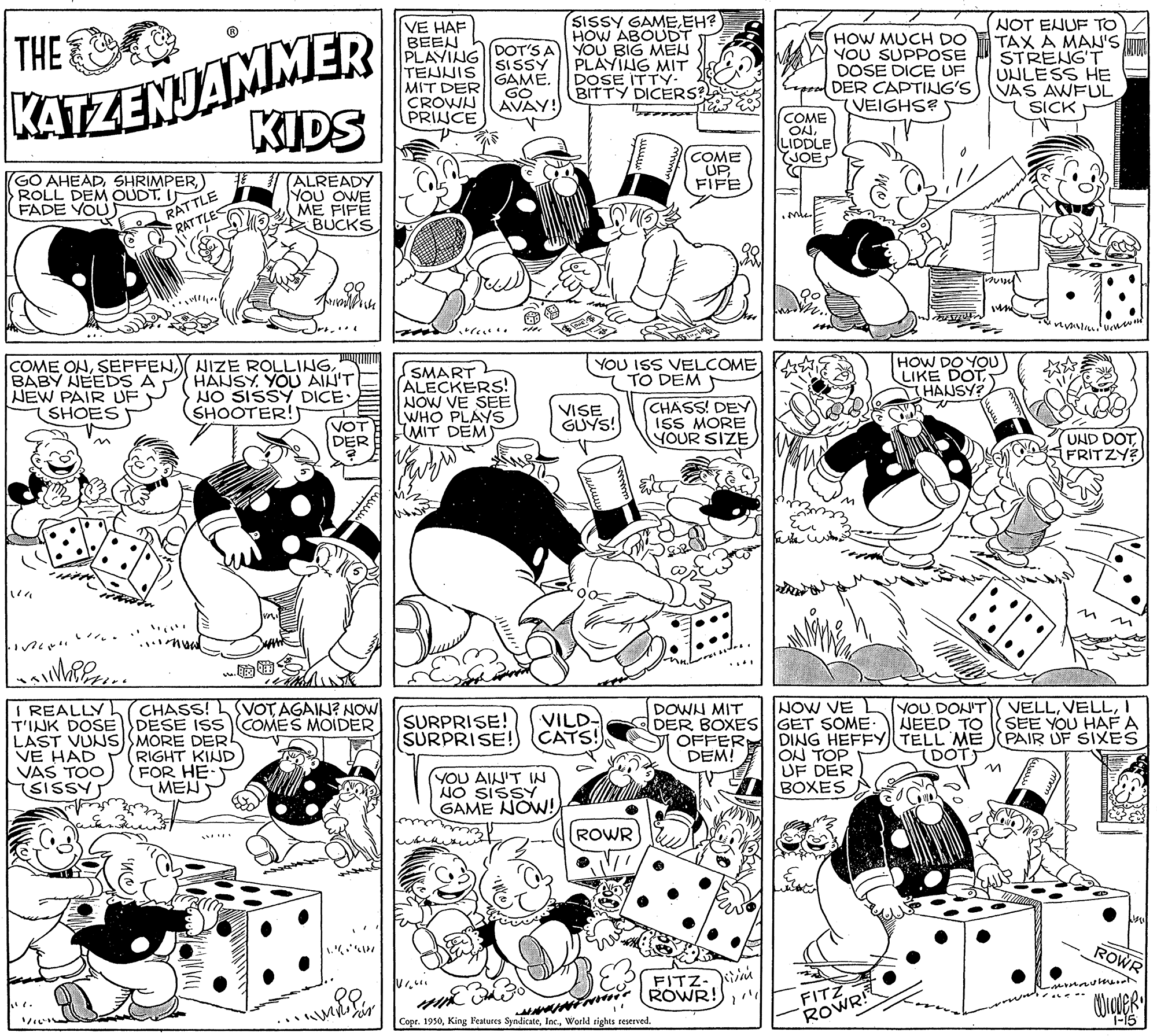 Mammal OCR: SISSY GAMEEH? HOW ABOUDT NOT ENUF TO TAX A MA'S T STRENG'T UNLESS HE VAS AWFUL SICK VE HAF BEEN KATZENJAMMER KIDS THE PLAYING DOT'S A YOU BIG MEN SISSY GAME. GO AVAY! HOW MUCH DO YOU SUPPOSE DOSE DICE UF DER CAPTING'S VEIGHS?S TENNIS MIT DER CROWN PRINCE PLAYING MIT DOSE ITTY. BITTY DICERS COME ON. LIDDLE YJOE COME UP FIFE GO AHEAD) ROLL DEM OUDT. ITLE FADE VOU ALREADY YOU OWE ME FIFE BUCKS RAT TLES ? COME ONBABY AEEDS A NEW PAIR UF SHOES HANSY. YOU AIN'T NO SISSY DICE: SHOOTER! SMART ALECKERS! NOW VE SEE WHO PLAYS IMIT DEM YOU ISS VELCOME TO DEM 5 HOW DO YOU) LIKE DOTHAUSY? VOT DER VISE GUYS! CHASS! DEY) ISS MORE YOUR SIZEFRITZY VELLI SEE YOU HAF A PAIR UF SIXES NOW VE YOU DON'T NEED TO I REALLY T'INK DOSE DESE ISs COMES MOIDER LAST VUNS SMORE DERL VE HAD VAS TOO SISSY VOT AGAIN? NOW DOWN MIT DER BOXES GET SOME OFFER DEM! CHASS! SURPRISE! SURPRISE! VILD- CATS! RIGHT KIND FOR HE- MEN DING HEFFY TELL ME ON TOP UF DER BOXES DOT YOU AIN'T IN NO SISSY GAME NOW! ROWR ROWR FITZ- Kim FITZ ROWR! ROWR! Copr. 1950World rights reserved. I-15 WO) SISSY GAMEEH? HOW ABOUDT NOT ENUF TO TAX A MA'S T STRENG'T UNLESS HE VAS AWFUL SICK VE HAF BEEN KATZENJAMMER KIDS THE PLAYING DOT'S A YOU BIG MEN SISSY GAME. GO AVAY! HOW MUCH DO YOU SUPPOSE DOSE DICE UF DER CAPTING'S VEIGHS?S TENNIS MIT DER CROWN PRINCE PLAYING MIT DOSE ITTY. BITTY DICERS COME ON. LIDDLE YJOE COME UP FIFE GO AHEAD) ROLL DEM OUDT. ITLE FADE VOU ALREADY YOU OWE ME FIFE BUCKS RAT TLES ? COME ONNIZE ROLLINGBABY AEEDS A NEW PAIR UF SHOES HANSY. YOU AIN'T NO SISSY DICE: SHOOTER! SMART ALECKERS! NOW VE SEE WHO PLAYS IMIT DEM YOU ISS VELCOME TO DEM 5 HOW DO YOU) LIKE DOTHAUSY? VOT DER VISE GUYS! CHASS! DEY) ISS MORE YOUR SIZEUND DOTFRITZY VELLI SEE YOU HAF A PAIR UF SIXES NOW VE YOU DON'T NEED TO I REALLY T'INK DOSE DESE ISs COMES MOIDER LAST VUNS SMORE DERL VE HAD VAS TOO SISSY VOT AGAIN? NOW DOWN MIT DER BOXES GET SOME OFFER DEM! CHASS! SURPRISE! SURPRISE! VILD- CATS! RIGHT KIND FOR HE- MEN DING HEFFY TELL ME ON TOP UF DER BOXES DOT YOU AIN'T IN NO SISSY GAME NOW! ROWR ROWR FITZ- Kim FITZ ROWR! ROWR! Copr. 1950King Peatures SyndicateWorld rights reserved. I-15 WO)