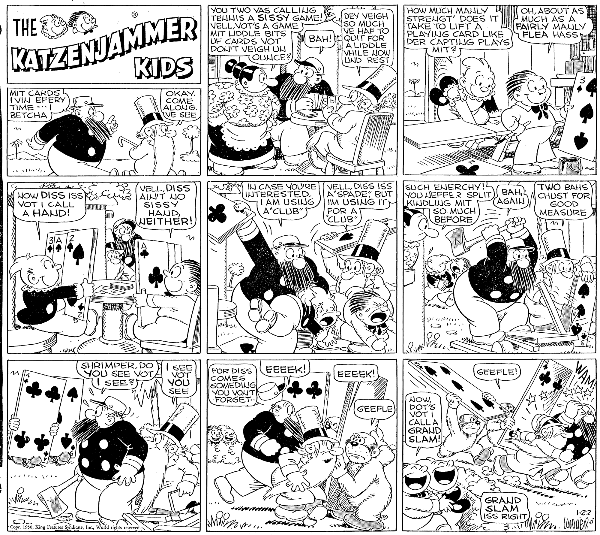 Gesture OCR: KATZENJAMMER KIDS YOU TWO VAS CALLING E TEHNIS A SISSY GAME! SO MUCH VELLVOT'S A GAME MIT LIDDLE BITS UF CARDS VOT DONIT VEIGH UN HOW MUCH MANLY STRENGT' DOES IT TAKE TO LIFT A PLAYING CARD LIKE DER CAPTING PLAYS) MIT? OHABOUT AS MUCH ASA FAIRLY MAULY FLEA HASS DEY VEIGH THE VE HAF TO BAH! EQUIT FOR À LIDDLE VHILE HOW UND REST LOUNCE? MIT CARDS I VIN EFERY TIME - BETCHA OKAYCOME ALONG. VE SEE SUCH ENERCHY! YOU NEFFER SPLIT VELLDISS AINT NO SISSY HANDNEITHER! W IN CASE YOU'RE INTERESTEDI AM USING A"CLUB VELLDISS ISS A"SPADEBUT I'M USING ITH IKINOLING MIT FOR A CLUB" TWO BAHS CHUST FOR GOOD MEASURE NOW DISS ISs VOT I CALL A HAND! BAHAGAIN) SO MUCH BEFORE ... SHRIMPERDO YOU SEE OTA I SEE I SEE VOT YOU SEE EEEEK! FOR DISS COMES SOMEDING VOU VON'T FORGET.. EEEEK! GEEFLE! NOWDOT'S VOT I CALL A GRAND SLAM! GEEFLE ..... .. GRAND SLAM ISS RIGHT)20 1-22 Copr. 1930World rights reserved. KATZENJAMMER KIDS YOU TWO VAS CALLING E TEHNIS A SISSY GAME! SO MUCH VELLVOT'S A GAME MIT LIDDLE BITS UF CARDS VOT DONIT VEIGH UN HOW MUCH MANLY STRENGT' DOES IT TAKE TO LIFT A PLAYING CARD LIKE DER CAPTING PLAYS) MIT? OHABOUT AS MUCH ASA FAIRLY MAULY FLEA HASS DEY VEIGH THE VE HAF TO BAH! EQUIT FOR À LIDDLE VHILE HOW UND REST LOUNCE? MIT CARDS I VIN EFERY TIME - BETCHA OKAYCOME ALONG. VE SEE SUCH ENERCHY! YOU NEFFER SPLIT VELLDISS AINT NO SISSY HANDNEITHER! W IN CASE YOU'RE INTERESTEDI AM USING A"CLUB VELLDISS ISS A"SPADEBUT I'M USING ITH IKINOLING MIT FOR A CLUB" TWO BAHS CHUST FOR GOOD MEASURE NOW DISS ISs VOT I CALL A HAND! BAHAGAIN) SO MUCH BEFORE ... SHRIMPERDO YOU SEE OTA I SEE I SEE VOT YOU SEE EEEEK! FOR DISS COMES SOMEDING VOU VON'T FORGET.. EEEEK! GEEFLE! NOWDOT'S VOT I CALL A GRAND SLAM! GEEFLE ..... .. GRAND SLAM ISS RIGHT)20 1-22 Copr. 1930King Features SyndicateWorld rights reserved.